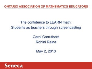 ONTARIO ASSOCIATION OF MATHEMATICS EDUCATORS
The confidence to LEARN math:
Students as teachers through screencasting
Carol Carruthers
Rohini Raina
May 2, 2013
 