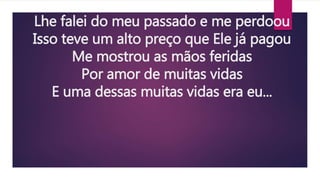 Lhe falei do meu passado e me perdoou
Isso teve um alto preço que Ele já pagou
Me mostrou as mãos feridas
Por amor de muitas vidas
E uma dessas muitas vidas era eu...
 