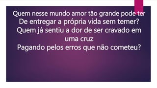 Quem nesse mundo amor tão grande pode ter
De entregar a própria vida sem temer?
Quem já sentiu a dor de ser cravado em
uma cruz
Pagando pelos erros que não cometeu?
 