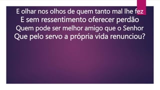 E olhar nos olhos de quem tanto mal lhe fez
E sem ressentimento oferecer perdão
Quem pode ser melhor amigo que o Senhor
Que pelo servo a própria vida renunciou?
 