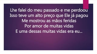 Lhe falei do meu passado e me perdoou
Isso teve um alto preço que Ele já pagou
Me mostrou as mãos feridas
Por amor de muitas vidas
E uma dessas muitas vidas era eu...
 