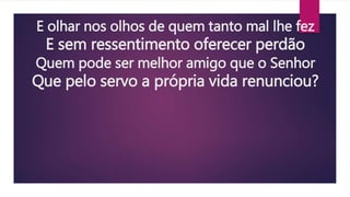 E olhar nos olhos de quem tanto mal lhe fez
E sem ressentimento oferecer perdão
Quem pode ser melhor amigo que o Senhor
Que pelo servo a própria vida renunciou?
 