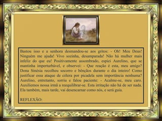 Bastou isso e a senhora desmandou-se aos gritos: - Oh! Meu Deus!
Ninguém me ajuda! Vivo sozinha, desamparada! Não há mulher mais
infeliz do que eu! Positivamente assombrado, espiei Aurelino, que se
mantinha imperturbável, e observei: - Que reação é esta, meu amigo?
Dona Sinésia recolheu socorro e bênçãos durante o dia inteiro! Como
justificar essa ataque de cólera por picadela sem importância nenhuma?
Aurelino, entretanto, sorriu e falou paciente: - Acalme-se, meu caro.
Auxiliemos nossa irmã a reequilibrar-se. Esta irritação não há de ser nada.
Ela também, mais tarde, vai desencarnar como nós, e será guia.
REFLEXÃO:
 