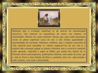 Sabemos que a evolução espiritual se dá através da reencarnação
sucessiva. Ora estamos na experiência da carne, ora estamos na
erraticidade, libertos do corpo material. Dizem que, para cada encarnado,
existe no plano espiritual cerca de seis a sete irmãos aguardando a
oportunidade de encarnar. Sabemos, também, que o espírito necessita da
vida material para amealhar os valores imperecíveis do ser, isto é, o
espírito não consegue galgar as alturas celestiais sem o exercício material,
onde aprende, responde e espia as falhas que ainda traz dentro de si.
Partindo desses pressupostos, poderíamos afirmar, sem medo de errar, que
a vida na Terra é uma bênção de Deus e, portanto, deve ser aproveitada a
cada instante, com toda a intensidade.
 
