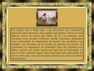 Isto significa que o tempo urge, e que deveríamos, por conseguinte,
aproveitar cada experiência, cada segundo, para agregar valores ao nosso
Espírito, através do serviço que edifica, da fé e da esperança, que
alavancam nossa elevação. Entretanto, quando encarnados, abençoados
com a misericórdia do esquecimento do passado, não percebemos esta
verdade, e nos deixamos cair na tentação da discórdia, da irritação, da
intolerância, da impaciência, da reclamação. Deus não abandona seus
filhos, e permite que, dentre aqueles que hoje estão na erraticidade, ou
seja, no plano espiritual, alguns sejam abençoados pela oportunidade de
serviço como guia, como anjo da guarda daqueles que aqui se encontram
materializados.
 