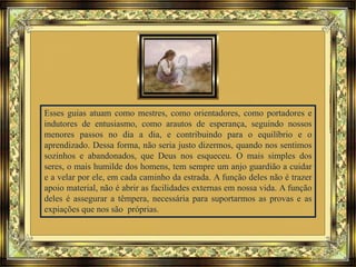 Esses guias atuam como mestres, como orientadores, como portadores e
indutores de entusiasmo, como arautos de esperança, seguindo nossos
menores passos no dia a dia, e contribuindo para o equilíbrio e o
aprendizado. Dessa forma, não seria justo dizermos, quando nos sentimos
sozinhos e abandonados, que Deus nos esqueceu. O mais simples dos
seres, o mais humilde dos homens, tem sempre um anjo guardião a cuidar
e a velar por ele, em cada caminho da estrada. A função deles não é trazer
apoio material, não é abrir as facilidades externas em nossa vida. A função
deles é assegurar a têmpera, necessária para suportarmos as provas e as
expiações que nos são próprias.
 