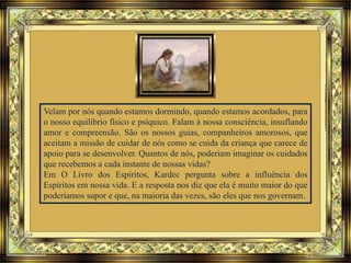 Velam por nós quando estamos dormindo, quando estamos acordados, para
o nosso equilíbrio físico e psíquico. Falam à nossa consciência, insuflando
amor e compreensão. São os nossos guias, companheiros amorosos, que
aceitam a missão de cuidar de nós como se cuida da criança que carece de
apoio para se desenvolver. Quantos de nós, poderiam imaginar os cuidados
que recebemos a cada instante de nossas vidas?
Em O Livro dos Espíritos, Kardec pergunta sobre a influência dos
Espíritos em nossa vida. E a resposta nos diz que ela é muito maior do que
poderíamos supor e que, na maioria das vezes, são eles que nos governam.
 