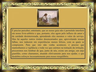 É preciso perceber, entretanto, que ao nosso guia não é permitido interferir
em nosso livre-arbítrio e que, portanto, eles agem pelo influxo do amor e
da caridade desinteressada, aprendendo eles mesmos o valor do serviço.
Mas há aqueles outros irmãos desencarnados que, aproveitando nossas
falhas, nos induzem em experiências menos felizes, com as quais se
comprazem. Para que isto não venha acontecer, é preciso que
mantenhamos a vigilância; e toda vez que cairmos na tentação da irritação,
procuremos nos lembrar de que, junto de nós, existe um amigo, um anjo
guardião, como chamamos, atuando efetivamente para nos ajudar, e que
desdobra esforços incessantemente para nosso reequilíbrio.
 