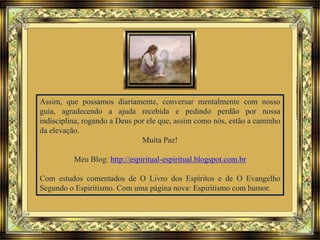 Assim, que possamos diariamente, conversar mentalmente com nosso
guia, agradecendo a ajuda recebida e pedindo perdão por nossa
indisciplina, rogando a Deus por ele que, assim como nós, estão a caminho
da elevação.
Muita Paz!
Meu Blog: http://espiritual-espiritual.blogspot.com.br
Com estudos comentados de O Livro dos Espíritos e de O Evangelho
Segundo o Espiritismo. Com uma página nova: Espiritismo com humor.
 