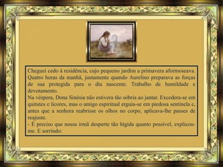 Cheguei cedo à residência, cujo pequeno jardim a primavera aformoseava.
Quatro horas da manhã, justamente quando Aurelino preparava as forças
de sua protegida para o dia nascente. Trabalho de humildade e
devotamento.
Na véspera, Dona Sinésia não estivera tão sóbria ao jantar. Excedera-se em
quitutes e licores, mas o amigo espiritual erguia-se em piedosa sentinela e,
antes que a senhora reabrisse os olhos no corpo, aplicava-lhe passes de
reajuste.
- É preciso que nossa irmã desperte tão hígida quanto possível, explicou-
me. E sorrindo:
 