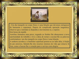 - Um dia tranquilo no corpo físico é uma bênção que devemos enriquecer
de harmonia e esperança. Depois de complicada operação magnética,
observei que a tutelada se dispunha a movimentar-se, e esperei.
Seis horas da manhã.
Aurelino formulou uma prece, rogando ao Senhor lhe abençoasse a nova
oportunidade de trabalho e tive a ideia de tornar a escutar-lhe as palavras
confortadores: um dia tranquilo no corpo físico é uma bênção.
A senhora acordou e o benfeitor espiritual postou-se ao lado dela, à feição
de pai amoroso, falando-lhe dos recursos imensos da vida que estuava lá
fora, como a buscar-lhe o coração para o serviço com alegria.
 