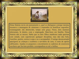 Dona Sinésia ouvia em pensamento e, qual se dialogasse consigo mesma,
recusava a mensagem de otimismo e respondeu às benéficas sugestões,
resmungando: dia aborrecido, tempo sem graça. Nisso, dois meninos
altercaram, lá dentro, com a empregada. Bate-boca em família. Dona
Sinésia não se mexeu. Sabia que os dois filhos manhosos nada queriam
com estudo, sem suportavam qualquer disciplina, mas não deu bola.
Aurelino, porém, correu à copa e eu o acompanhei. O amigo desencarnado
apaziguou as crianças e acalmou a servidora da casa, à custa de apelos
edificantes. Ajudou os pequenos a encontrarem os cadernos de exercícios
escolares que haviam perdido e acompanhou-os até o ônibus.
 