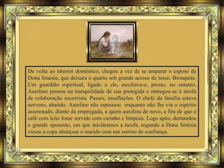 De volta ao interior doméstico, chegou a vez de se amparar o esposo de
Dona Sinésia, que deixara o quarto sob grande acesso de tosse. Bronquite.
Um guardião espiritual, ligado a ele, auxiliava-o, presto; no entanto,
Aurelino pensou na tranquilidade de sua protegida e entregou-se à tarefa
de colaboração socorrista. Passes, insuflações. O chefe da família estava
nervoso, abatido. Aurelino não repousou enquanto não lhe viu o espírito
asserenado, diante da empregada, a quem auxiliou de novo, a fim de que o
café com leite fosse servido com carinho e limpeza. Logo após, demandou
o grande aposento, em que iniciáramos a tarefa, rogando a Dona Sinésia
viesse à copa abençoar o marido com um sorriso de confiança.
 