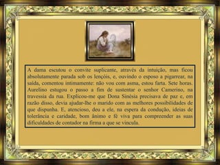 A dama escutou o convite suplicante, através da intuição, mas ficou
absolutamente parada sob os lençóis, e, ouvindo o esposo a pigarrear, na
saída, comentou intimamente: não vou com asma, estou farta. Sete horas.
Aurelino estugou o passo a fim de sustentar o senhor Camerino, na
travessia da rua. Explicou-me que Dona Sinésia precisava de paz e, em
razão disso, devia ajudar-lhe o marido com as melhores possibilidades de
que dispunha. E, atencioso, deu a ele, na espera da condução, ideias de
tolerância e caridade, bom ânimo e fé viva para compreender as suas
dificuldades de contador na firma a que se vincula.
 
