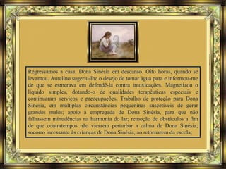 Regressamos a casa. Dona Sinésia em descanso. Oito horas, quando se
levantou. Aurelino sugeriu-lhe o desejo de tomar água pura e informou-me
de que se esmerava em defendê-la contra intoxicações. Magnetizou o
líquido simples, dotando-o de qualidades terapêuticas especiais e
continuaram serviços e preocupações. Trabalho de proteção para Dona
Sinésia, em múltiplas circunstâncias pequeninas suscetíveis de gerar
grandes males; apoio à empregada de Dona Sinésia, para que não
falhassem minudências na harmonia do lar; remoção de obstáculos a fim
de que contratempos não viessem perturbar a calma de Dona Sinésia;
socorro incessante às crianças de Dona Sinésia, ao retornarem da escola;
 