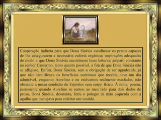 Cooperação indireta para que Dona Sinésia escolhesse os pratos capazes
de lhe assegurarem a necessária euforia orgânica; inspirações adequadas
de modo a que Dona Sinésia encontrasse boas leituras; amparo constante
ao senhor Camerino, tanto quanto possível, a fim de que Dona Sinésia não
se afligisse. Enfim, Dona Sinésia, sem a obrigação de ser agradecida, já
que não identificava os benefícios contínuos que recebia, teve um dia
admirável, enquanto Aurelino e eu estávamos realmente estafados, não
obstante a nossa condição de Espíritos sem corpo físico. À noite, porém,
justamente quando Aurelino se sentou ao meu lado para dois dedos de
prosa, Dona Sinésia, desatenta, feriu o polegar da mão esquerda com a
agulha que manejava para enfeitar um vestido.
 