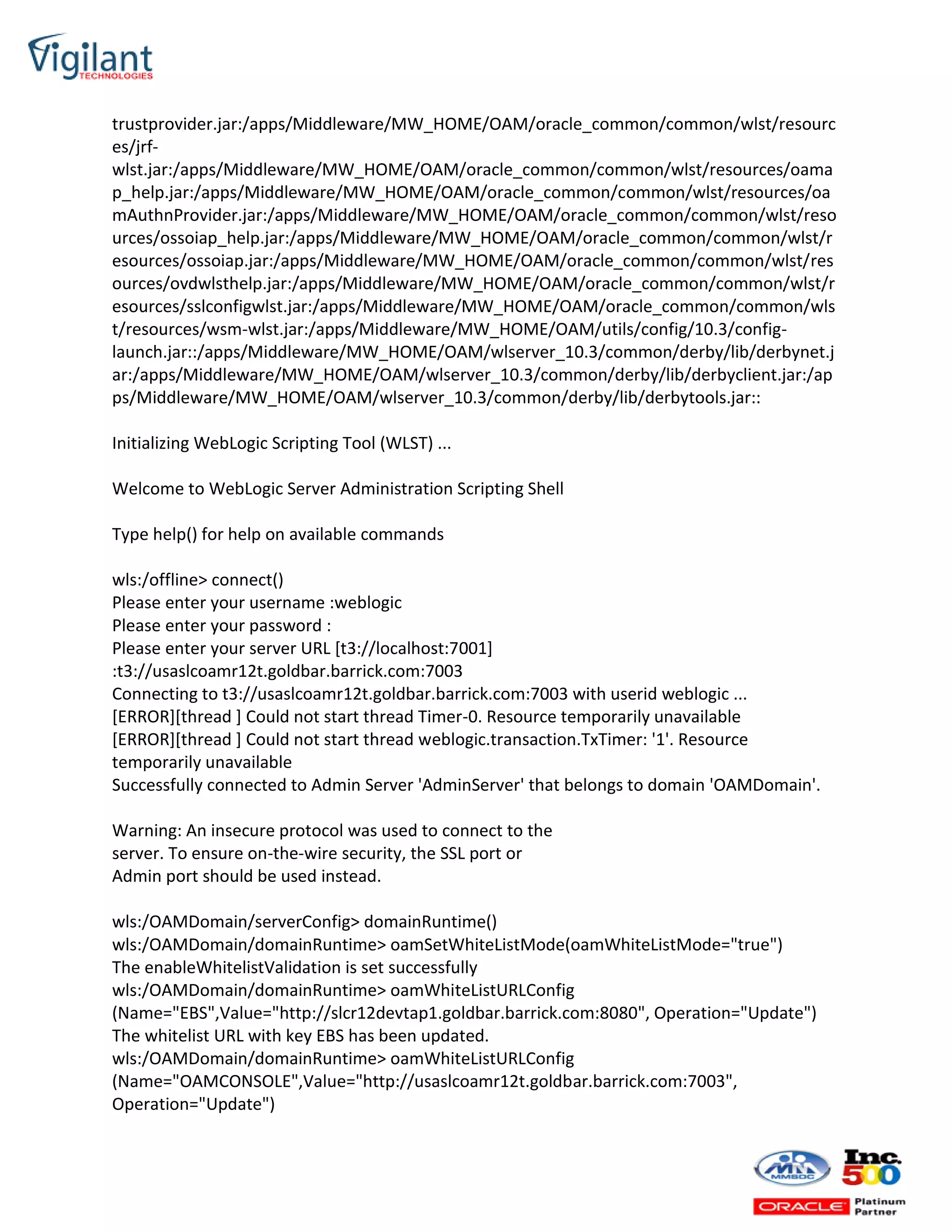 trustprovider.jar:/apps/Middleware/MW_HOME/OAM/oracle_common/common/wlst/resourc
es/jrf-
wlst.jar:/apps/Middleware/MW_HOME/OAM/oracle_common/common/wlst/resources/oama
p_help.jar:/apps/Middleware/MW_HOME/OAM/oracle_common/common/wlst/resources/oa
mAuthnProvider.jar:/apps/Middleware/MW_HOME/OAM/oracle_common/common/wlst/reso
urces/ossoiap_help.jar:/apps/Middleware/MW_HOME/OAM/oracle_common/common/wlst/r
esources/ossoiap.jar:/apps/Middleware/MW_HOME/OAM/oracle_common/common/wlst/res
ources/ovdwlsthelp.jar:/apps/Middleware/MW_HOME/OAM/oracle_common/common/wlst/r
esources/sslconfigwlst.jar:/apps/Middleware/MW_HOME/OAM/oracle_common/common/wls
t/resources/wsm-wlst.jar:/apps/Middleware/MW_HOME/OAM/utils/config/10.3/config-
launch.jar::/apps/Middleware/MW_HOME/OAM/wlserver_10.3/common/derby/lib/derbynet.j
ar:/apps/Middleware/MW_HOME/OAM/wlserver_10.3/common/derby/lib/derbyclient.jar:/ap
ps/Middleware/MW_HOME/OAM/wlserver_10.3/common/derby/lib/derbytools.jar::
Initializing WebLogic Scripting Tool (WLST) ...
Welcome to WebLogic Server Administration Scripting Shell
Type help() for help on available commands
wls:/offline> connect()
Please enter your username :weblogic
Please enter your password :
Please enter your server URL [t3://localhost:7001]
:t3://usaslcoamr12t.goldbar.barrick.com:7003
Connecting to t3://usaslcoamr12t.goldbar.barrick.com:7003 with userid weblogic ...
[ERROR][thread ] Could not start thread Timer-0. Resource temporarily unavailable
[ERROR][thread ] Could not start thread weblogic.transaction.TxTimer: '1'. Resource
temporarily unavailable
Successfully connected to Admin Server 'AdminServer' that belongs to domain 'OAMDomain'.
Warning: An insecure protocol was used to connect to the
server. To ensure on-the-wire security, the SSL port or
Admin port should be used instead.
wls:/OAMDomain/serverConfig> domainRuntime()
wls:/OAMDomain/domainRuntime> oamSetWhiteListMode(oamWhiteListMode="true")
The enableWhitelistValidation is set successfully
wls:/OAMDomain/domainRuntime> oamWhiteListURLConfig
(Name="EBS",Value="http://slcr12devtap1.goldbar.barrick.com:8080", Operation="Update")
The whitelist URL with key EBS has been updated.
wls:/OAMDomain/domainRuntime> oamWhiteListURLConfig
(Name="OAMCONSOLE",Value="http://usaslcoamr12t.goldbar.barrick.com:7003",
Operation="Update")
 
