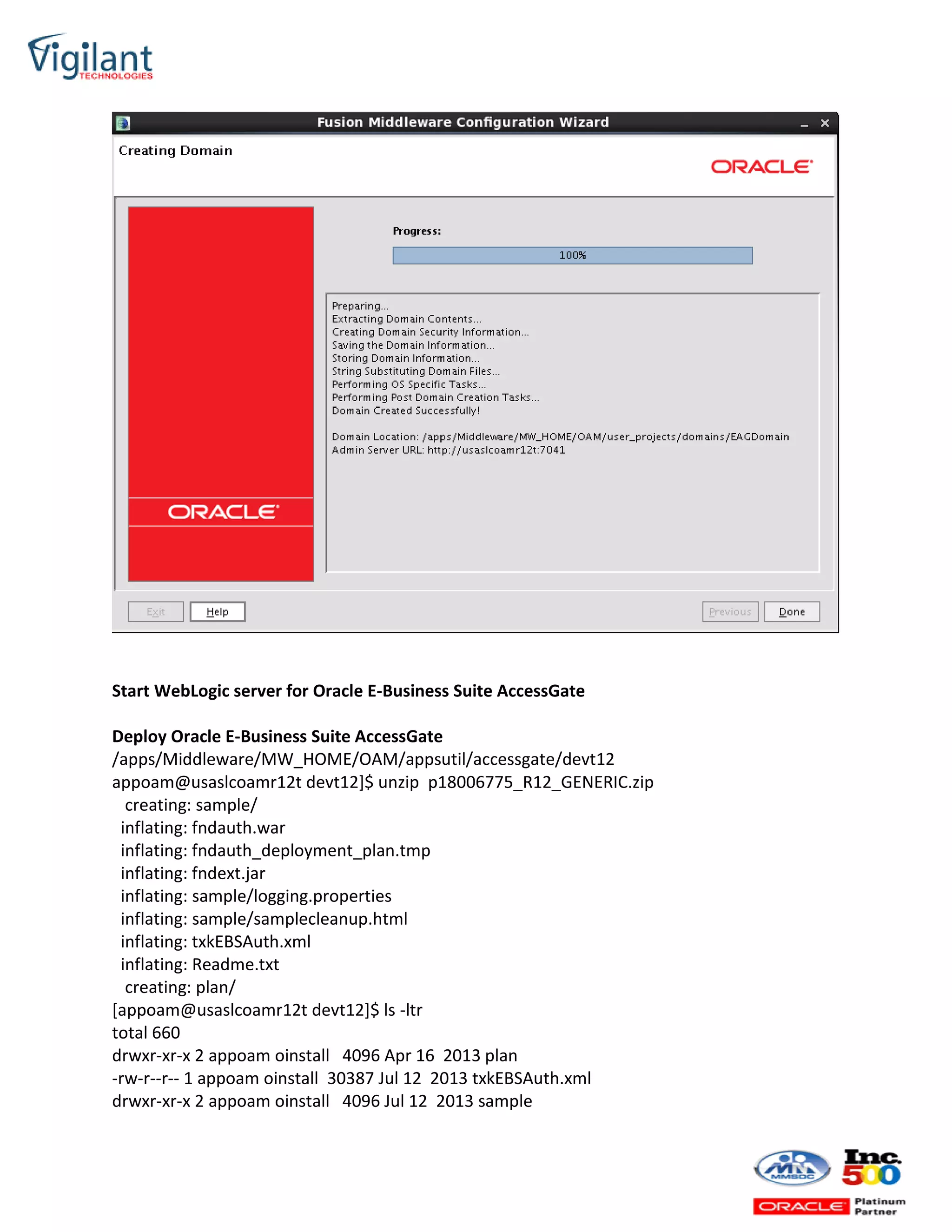 Start WebLogic server for Oracle E-Business Suite AccessGate
Deploy Oracle E-Business Suite AccessGate
/apps/Middleware/MW_HOME/OAM/appsutil/accessgate/devt12
appoam@usaslcoamr12t devt12]$ unzip p18006775_R12_GENERIC.zip
creating: sample/
inflating: fndauth.war
inflating: fndauth_deployment_plan.tmp
inflating: fndext.jar
inflating: sample/logging.properties
inflating: sample/samplecleanup.html
inflating: txkEBSAuth.xml
inflating: Readme.txt
creating: plan/
[appoam@usaslcoamr12t devt12]$ ls -ltr
total 660
drwxr-xr-x 2 appoam oinstall 4096 Apr 16 2013 plan
-rw-r--r-- 1 appoam oinstall 30387 Jul 12 2013 txkEBSAuth.xml
drwxr-xr-x 2 appoam oinstall 4096 Jul 12 2013 sample
 