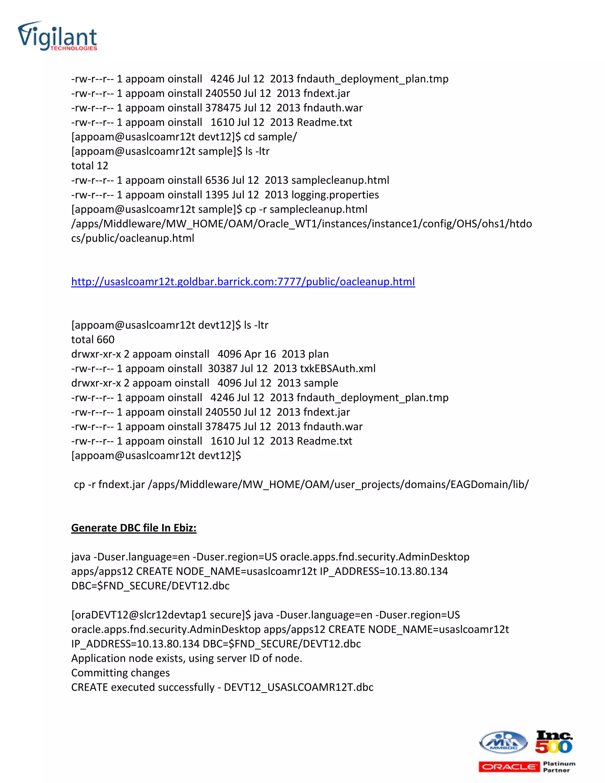 -rw-r--r-- 1 appoam oinstall 4246 Jul 12 2013 fndauth_deployment_plan.tmp
-rw-r--r-- 1 appoam oinstall 240550 Jul 12 2013 fndext.jar
-rw-r--r-- 1 appoam oinstall 378475 Jul 12 2013 fndauth.war
-rw-r--r-- 1 appoam oinstall 1610 Jul 12 2013 Readme.txt
[appoam@usaslcoamr12t devt12]$ cd sample/
[appoam@usaslcoamr12t sample]$ ls -ltr
total 12
-rw-r--r-- 1 appoam oinstall 6536 Jul 12 2013 samplecleanup.html
-rw-r--r-- 1 appoam oinstall 1395 Jul 12 2013 logging.properties
[appoam@usaslcoamr12t sample]$ cp -r samplecleanup.html
/apps/Middleware/MW_HOME/OAM/Oracle_WT1/instances/instance1/config/OHS/ohs1/htdo
cs/public/oacleanup.html
http://usaslcoamr12t.goldbar.barrick.com:7777/public/oacleanup.html
[appoam@usaslcoamr12t devt12]$ ls -ltr
total 660
drwxr-xr-x 2 appoam oinstall 4096 Apr 16 2013 plan
-rw-r--r-- 1 appoam oinstall 30387 Jul 12 2013 txkEBSAuth.xml
drwxr-xr-x 2 appoam oinstall 4096 Jul 12 2013 sample
-rw-r--r-- 1 appoam oinstall 4246 Jul 12 2013 fndauth_deployment_plan.tmp
-rw-r--r-- 1 appoam oinstall 240550 Jul 12 2013 fndext.jar
-rw-r--r-- 1 appoam oinstall 378475 Jul 12 2013 fndauth.war
-rw-r--r-- 1 appoam oinstall 1610 Jul 12 2013 Readme.txt
[appoam@usaslcoamr12t devt12]$
cp -r fndext.jar /apps/Middleware/MW_HOME/OAM/user_projects/domains/EAGDomain/lib/
Generate DBC file In Ebiz:
java -Duser.language=en -Duser.region=US oracle.apps.fnd.security.AdminDesktop
apps/apps12 CREATE NODE_NAME=usaslcoamr12t IP_ADDRESS=10.13.80.134
DBC=$FND_SECURE/DEVT12.dbc
[oraDEVT12@slcr12devtap1 secure]$ java -Duser.language=en -Duser.region=US
oracle.apps.fnd.security.AdminDesktop apps/apps12 CREATE NODE_NAME=usaslcoamr12t
IP_ADDRESS=10.13.80.134 DBC=$FND_SECURE/DEVT12.dbc
Application node exists, using server ID of node.
Committing changes
CREATE executed successfully - DEVT12_USASLCOAMR12T.dbc
 