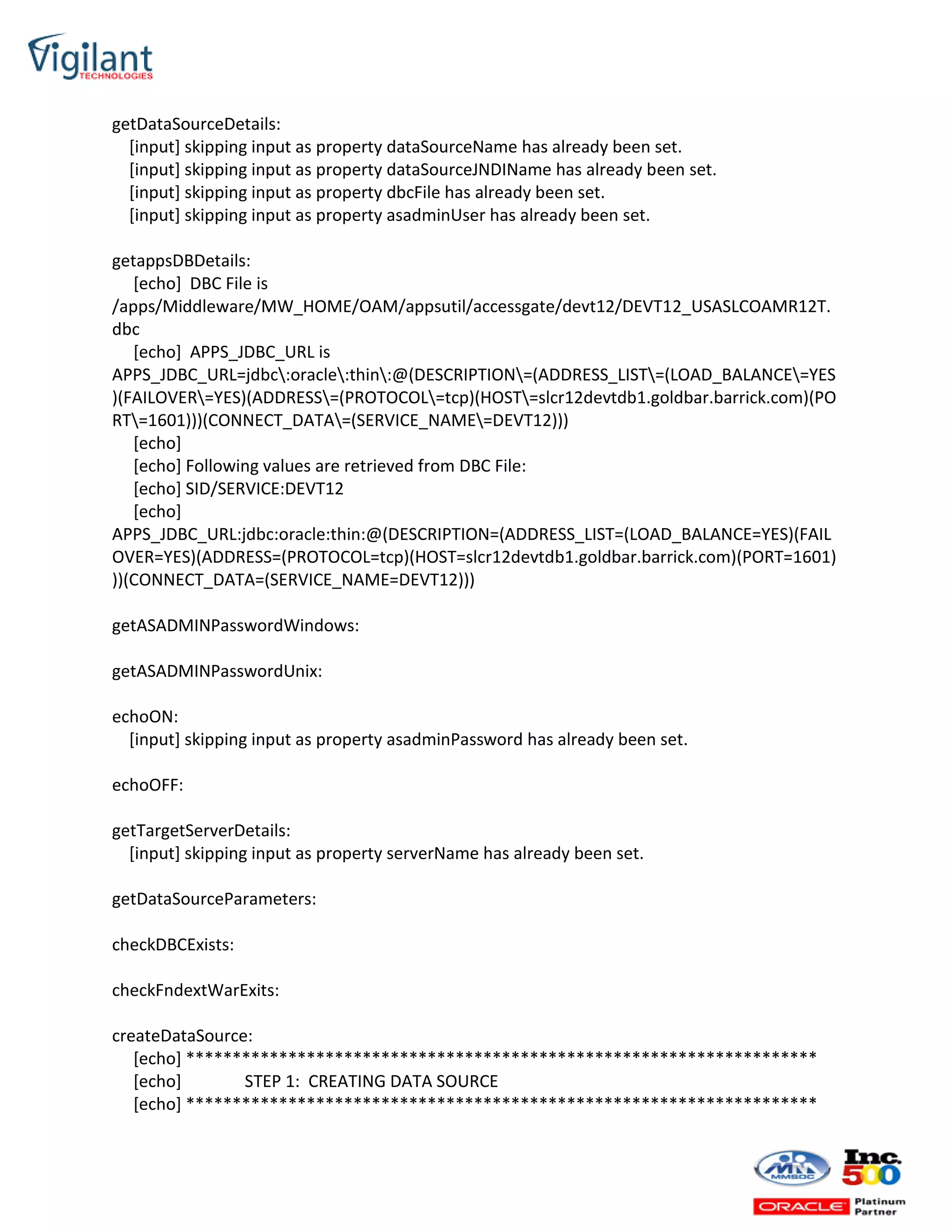 getDataSourceDetails:
[input] skipping input as property dataSourceName has already been set.
[input] skipping input as property dataSourceJNDIName has already been set.
[input] skipping input as property dbcFile has already been set.
[input] skipping input as property asadminUser has already been set.
getappsDBDetails:
[echo] DBC File is
/apps/Middleware/MW_HOME/OAM/appsutil/accessgate/devt12/DEVT12_USASLCOAMR12T.
dbc
[echo] APPS_JDBC_URL is
APPS_JDBC_URL=jdbc:oracle:thin:@(DESCRIPTION=(ADDRESS_LIST=(LOAD_BALANCE=YES
)(FAILOVER=YES)(ADDRESS=(PROTOCOL=tcp)(HOST=slcr12devtdb1.goldbar.barrick.com)(PO
RT=1601)))(CONNECT_DATA=(SERVICE_NAME=DEVT12)))
[echo]
[echo] Following values are retrieved from DBC File:
[echo] SID/SERVICE:DEVT12
[echo]
APPS_JDBC_URL:jdbc:oracle:thin:@(DESCRIPTION=(ADDRESS_LIST=(LOAD_BALANCE=YES)(FAIL
OVER=YES)(ADDRESS=(PROTOCOL=tcp)(HOST=slcr12devtdb1.goldbar.barrick.com)(PORT=1601)
))(CONNECT_DATA=(SERVICE_NAME=DEVT12)))
getASADMINPasswordWindows:
getASADMINPasswordUnix:
echoON:
[input] skipping input as property asadminPassword has already been set.
echoOFF:
getTargetServerDetails:
[input] skipping input as property serverName has already been set.
getDataSourceParameters:
checkDBCExists:
checkFndextWarExits:
createDataSource:
[echo] ********************************************************************
[echo] STEP 1: CREATING DATA SOURCE
[echo] ********************************************************************
 