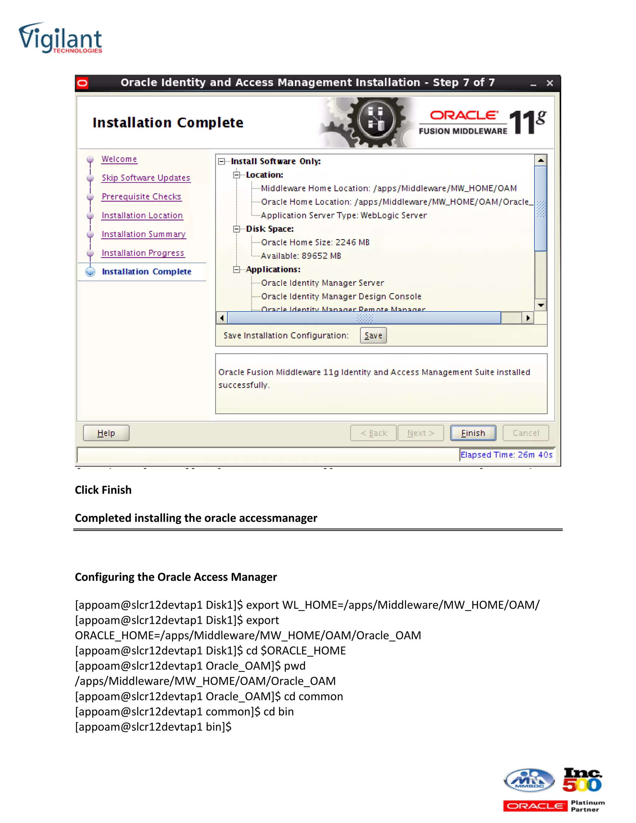 Click Finish
Completed installing the oracle accessmanager
Configuring the Oracle Access Manager
[appoam@slcr12devtap1 Disk1]$ export WL_HOME=/apps/Middleware/MW_HOME/OAM/
[appoam@slcr12devtap1 Disk1]$ export
ORACLE_HOME=/apps/Middleware/MW_HOME/OAM/Oracle_OAM
[appoam@slcr12devtap1 Disk1]$ cd $ORACLE_HOME
[appoam@slcr12devtap1 Oracle_OAM]$ pwd
/apps/Middleware/MW_HOME/OAM/Oracle_OAM
[appoam@slcr12devtap1 Oracle_OAM]$ cd common
[appoam@slcr12devtap1 common]$ cd bin
[appoam@slcr12devtap1 bin]$
 