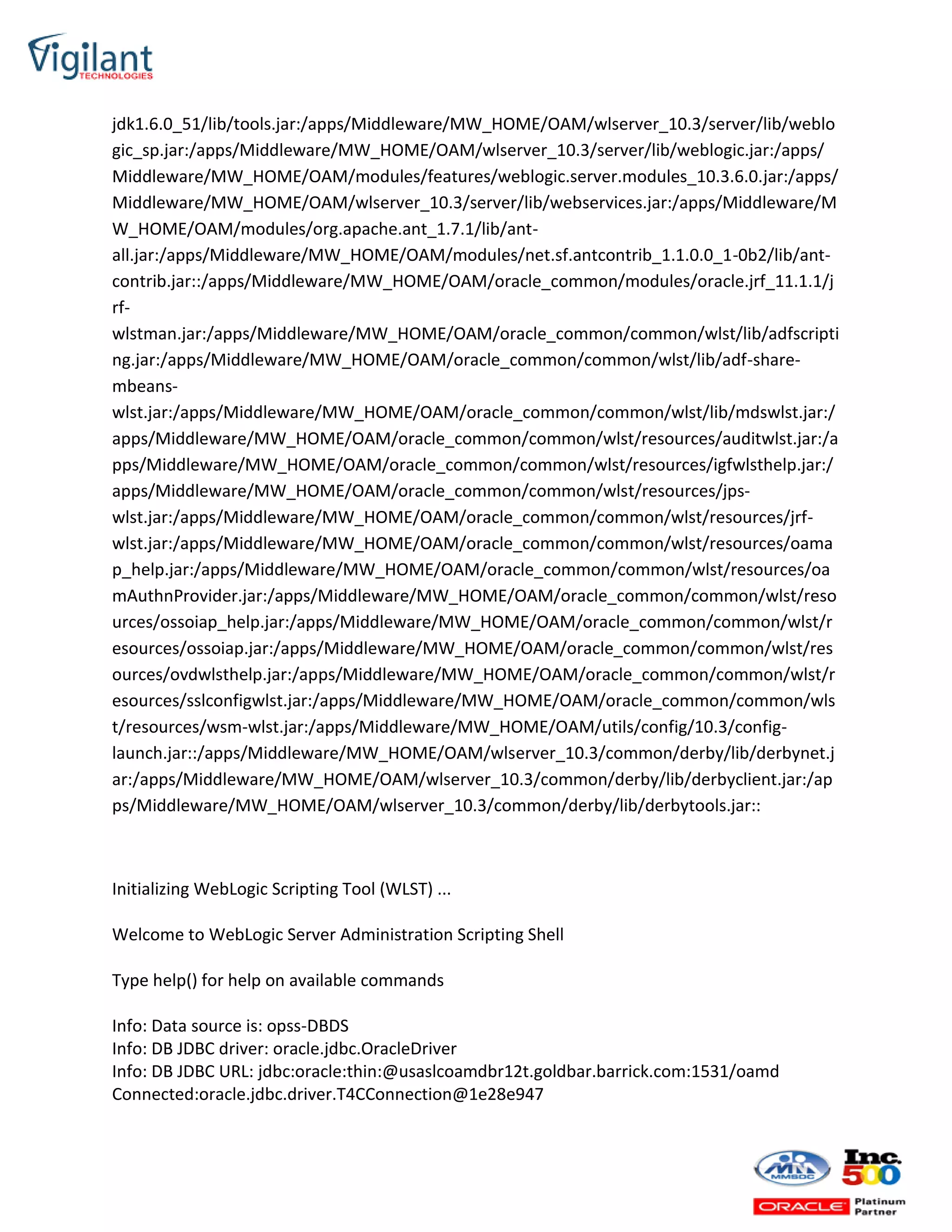 jdk1.6.0_51/lib/tools.jar:/apps/Middleware/MW_HOME/OAM/wlserver_10.3/server/lib/weblo
gic_sp.jar:/apps/Middleware/MW_HOME/OAM/wlserver_10.3/server/lib/weblogic.jar:/apps/
Middleware/MW_HOME/OAM/modules/features/weblogic.server.modules_10.3.6.0.jar:/apps/
Middleware/MW_HOME/OAM/wlserver_10.3/server/lib/webservices.jar:/apps/Middleware/M
W_HOME/OAM/modules/org.apache.ant_1.7.1/lib/ant-
all.jar:/apps/Middleware/MW_HOME/OAM/modules/net.sf.antcontrib_1.1.0.0_1-0b2/lib/ant-
contrib.jar::/apps/Middleware/MW_HOME/OAM/oracle_common/modules/oracle.jrf_11.1.1/j
rf-
wlstman.jar:/apps/Middleware/MW_HOME/OAM/oracle_common/common/wlst/lib/adfscripti
ng.jar:/apps/Middleware/MW_HOME/OAM/oracle_common/common/wlst/lib/adf-share-
mbeans-
wlst.jar:/apps/Middleware/MW_HOME/OAM/oracle_common/common/wlst/lib/mdswlst.jar:/
apps/Middleware/MW_HOME/OAM/oracle_common/common/wlst/resources/auditwlst.jar:/a
pps/Middleware/MW_HOME/OAM/oracle_common/common/wlst/resources/igfwlsthelp.jar:/
apps/Middleware/MW_HOME/OAM/oracle_common/common/wlst/resources/jps-
wlst.jar:/apps/Middleware/MW_HOME/OAM/oracle_common/common/wlst/resources/jrf-
wlst.jar:/apps/Middleware/MW_HOME/OAM/oracle_common/common/wlst/resources/oama
p_help.jar:/apps/Middleware/MW_HOME/OAM/oracle_common/common/wlst/resources/oa
mAuthnProvider.jar:/apps/Middleware/MW_HOME/OAM/oracle_common/common/wlst/reso
urces/ossoiap_help.jar:/apps/Middleware/MW_HOME/OAM/oracle_common/common/wlst/r
esources/ossoiap.jar:/apps/Middleware/MW_HOME/OAM/oracle_common/common/wlst/res
ources/ovdwlsthelp.jar:/apps/Middleware/MW_HOME/OAM/oracle_common/common/wlst/r
esources/sslconfigwlst.jar:/apps/Middleware/MW_HOME/OAM/oracle_common/common/wls
t/resources/wsm-wlst.jar:/apps/Middleware/MW_HOME/OAM/utils/config/10.3/config-
launch.jar::/apps/Middleware/MW_HOME/OAM/wlserver_10.3/common/derby/lib/derbynet.j
ar:/apps/Middleware/MW_HOME/OAM/wlserver_10.3/common/derby/lib/derbyclient.jar:/ap
ps/Middleware/MW_HOME/OAM/wlserver_10.3/common/derby/lib/derbytools.jar::
Initializing WebLogic Scripting Tool (WLST) ...
Welcome to WebLogic Server Administration Scripting Shell
Type help() for help on available commands
Info: Data source is: opss-DBDS
Info: DB JDBC driver: oracle.jdbc.OracleDriver
Info: DB JDBC URL: jdbc:oracle:thin:@usaslcoamdbr12t.goldbar.barrick.com:1531/oamd
Connected:oracle.jdbc.driver.T4CConnection@1e28e947
 