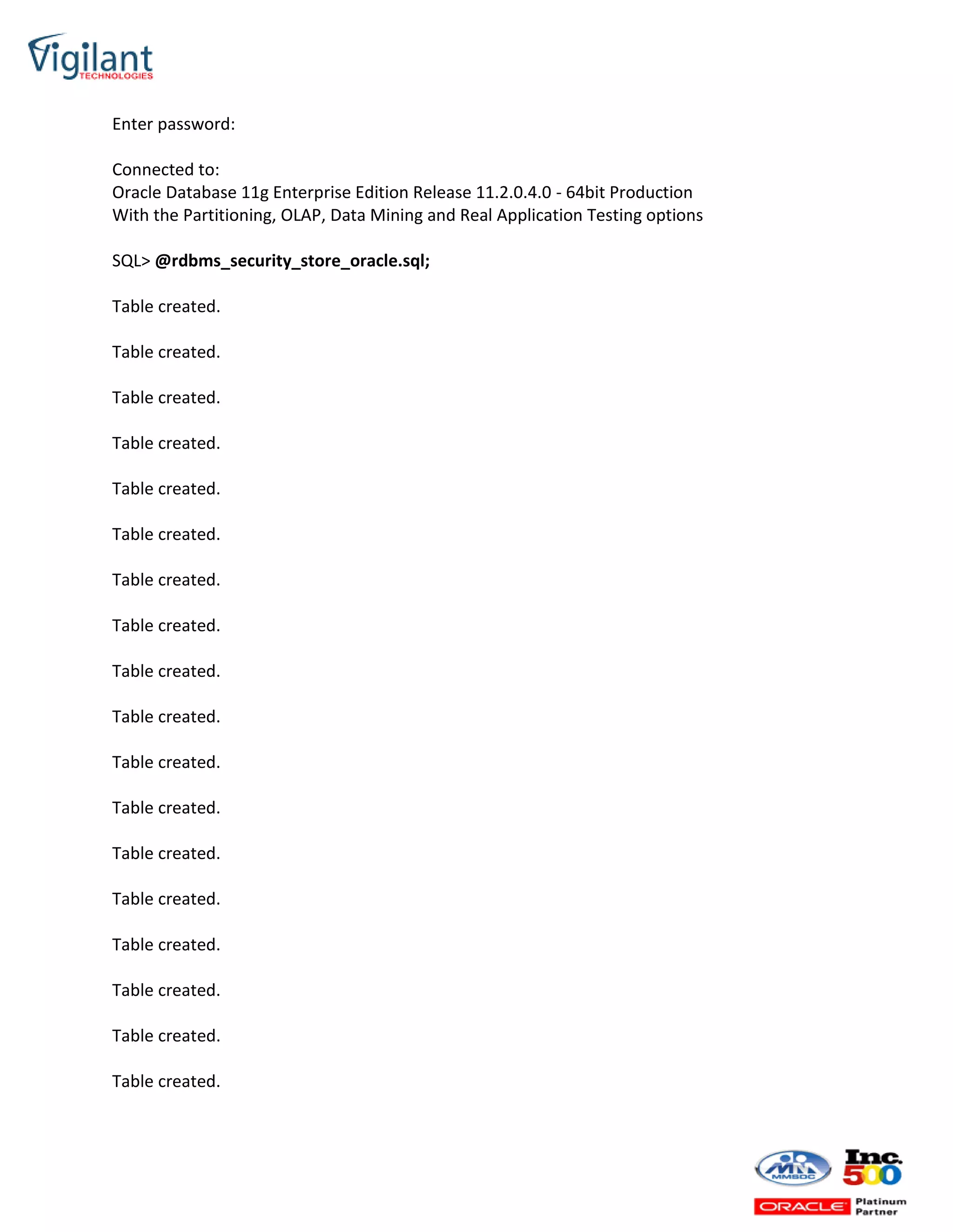 Enter password:
Connected to:
Oracle Database 11g Enterprise Edition Release 11.2.0.4.0 - 64bit Production
With the Partitioning, OLAP, Data Mining and Real Application Testing options
SQL> @rdbms_security_store_oracle.sql;
Table created.
Table created.
Table created.
Table created.
Table created.
Table created.
Table created.
Table created.
Table created.
Table created.
Table created.
Table created.
Table created.
Table created.
Table created.
Table created.
Table created.
Table created.
 