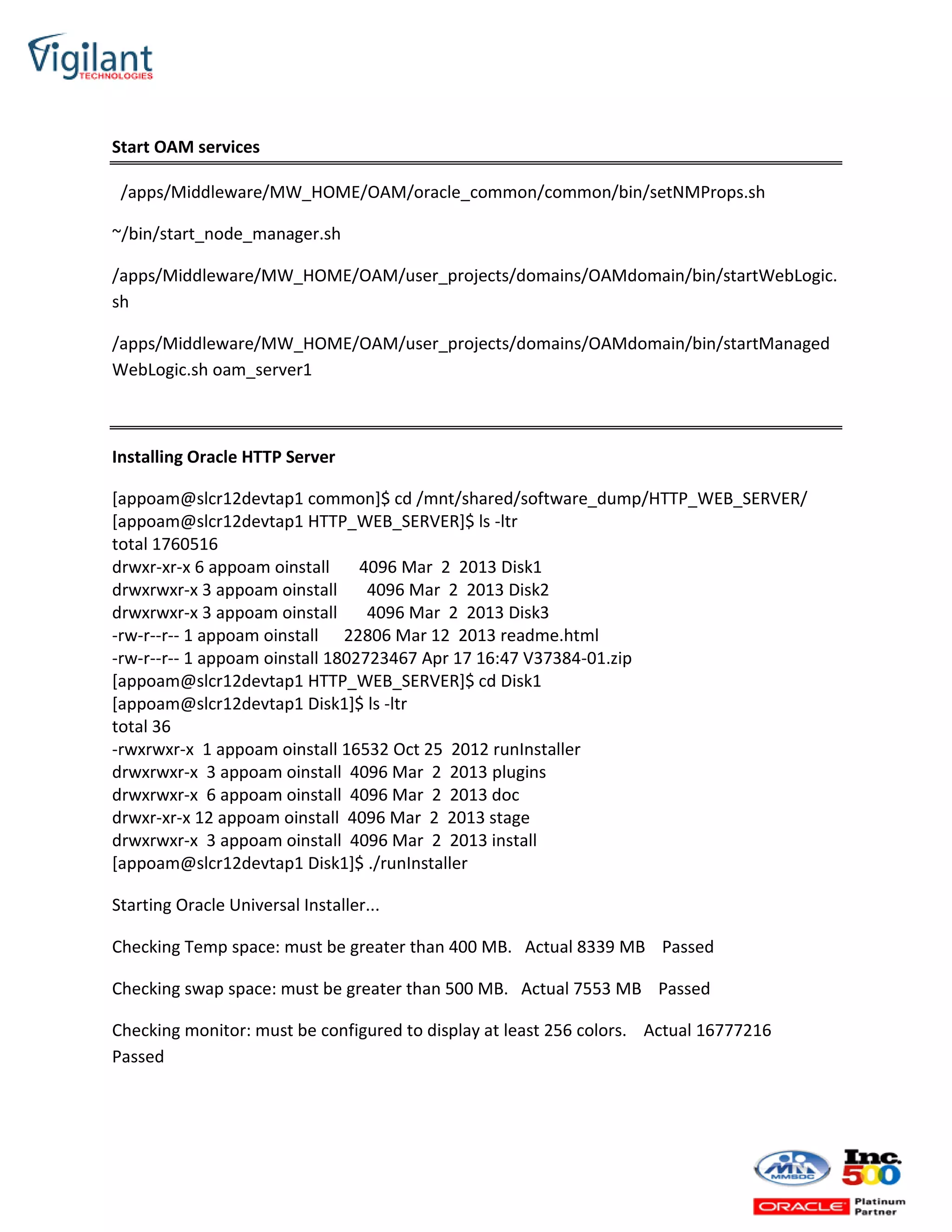Start OAM services
/apps/Middleware/MW_HOME/OAM/oracle_common/common/bin/setNMProps.sh
~/bin/start_node_manager.sh
/apps/Middleware/MW_HOME/OAM/user_projects/domains/OAMdomain/bin/startWebLogic.
sh
/apps/Middleware/MW_HOME/OAM/user_projects/domains/OAMdomain/bin/startManaged
WebLogic.sh oam_server1
Installing Oracle HTTP Server
[appoam@slcr12devtap1 common]$ cd /mnt/shared/software_dump/HTTP_WEB_SERVER/
[appoam@slcr12devtap1 HTTP_WEB_SERVER]$ ls -ltr
total 1760516
drwxr-xr-x 6 appoam oinstall 4096 Mar 2 2013 Disk1
drwxrwxr-x 3 appoam oinstall 4096 Mar 2 2013 Disk2
drwxrwxr-x 3 appoam oinstall 4096 Mar 2 2013 Disk3
-rw-r--r-- 1 appoam oinstall 22806 Mar 12 2013 readme.html
-rw-r--r-- 1 appoam oinstall 1802723467 Apr 17 16:47 V37384-01.zip
[appoam@slcr12devtap1 HTTP_WEB_SERVER]$ cd Disk1
[appoam@slcr12devtap1 Disk1]$ ls -ltr
total 36
-rwxrwxr-x 1 appoam oinstall 16532 Oct 25 2012 runInstaller
drwxrwxr-x 3 appoam oinstall 4096 Mar 2 2013 plugins
drwxrwxr-x 6 appoam oinstall 4096 Mar 2 2013 doc
drwxr-xr-x 12 appoam oinstall 4096 Mar 2 2013 stage
drwxrwxr-x 3 appoam oinstall 4096 Mar 2 2013 install
[appoam@slcr12devtap1 Disk1]$ ./runInstaller
Starting Oracle Universal Installer...
Checking Temp space: must be greater than 400 MB. Actual 8339 MB Passed
Checking swap space: must be greater than 500 MB. Actual 7553 MB Passed
Checking monitor: must be configured to display at least 256 colors. Actual 16777216
Passed
 