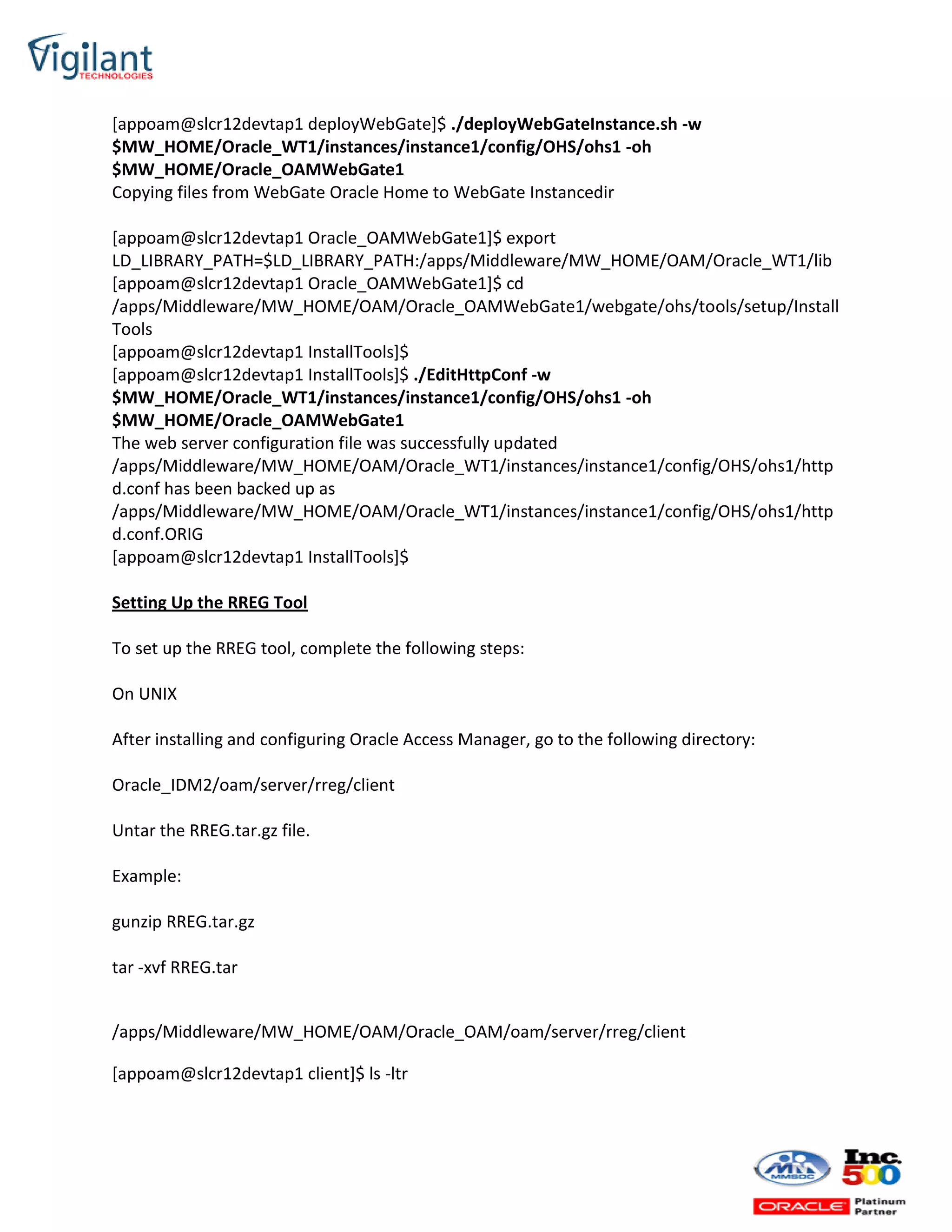 [appoam@slcr12devtap1 deployWebGate]$ ./deployWebGateInstance.sh -w
$MW_HOME/Oracle_WT1/instances/instance1/config/OHS/ohs1 -oh
$MW_HOME/Oracle_OAMWebGate1
Copying files from WebGate Oracle Home to WebGate Instancedir
[appoam@slcr12devtap1 Oracle_OAMWebGate1]$ export
LD_LIBRARY_PATH=$LD_LIBRARY_PATH:/apps/Middleware/MW_HOME/OAM/Oracle_WT1/lib
[appoam@slcr12devtap1 Oracle_OAMWebGate1]$ cd
/apps/Middleware/MW_HOME/OAM/Oracle_OAMWebGate1/webgate/ohs/tools/setup/Install
Tools
[appoam@slcr12devtap1 InstallTools]$
[appoam@slcr12devtap1 InstallTools]$ ./EditHttpConf -w
$MW_HOME/Oracle_WT1/instances/instance1/config/OHS/ohs1 -oh
$MW_HOME/Oracle_OAMWebGate1
The web server configuration file was successfully updated
/apps/Middleware/MW_HOME/OAM/Oracle_WT1/instances/instance1/config/OHS/ohs1/http
d.conf has been backed up as
/apps/Middleware/MW_HOME/OAM/Oracle_WT1/instances/instance1/config/OHS/ohs1/http
d.conf.ORIG
[appoam@slcr12devtap1 InstallTools]$
Setting Up the RREG Tool
To set up the RREG tool, complete the following steps:
On UNIX
After installing and configuring Oracle Access Manager, go to the following directory:
Oracle_IDM2/oam/server/rreg/client
Untar the RREG.tar.gz file.
Example:
gunzip RREG.tar.gz
tar -xvf RREG.tar
/apps/Middleware/MW_HOME/OAM/Oracle_OAM/oam/server/rreg/client
[appoam@slcr12devtap1 client]$ ls -ltr
 