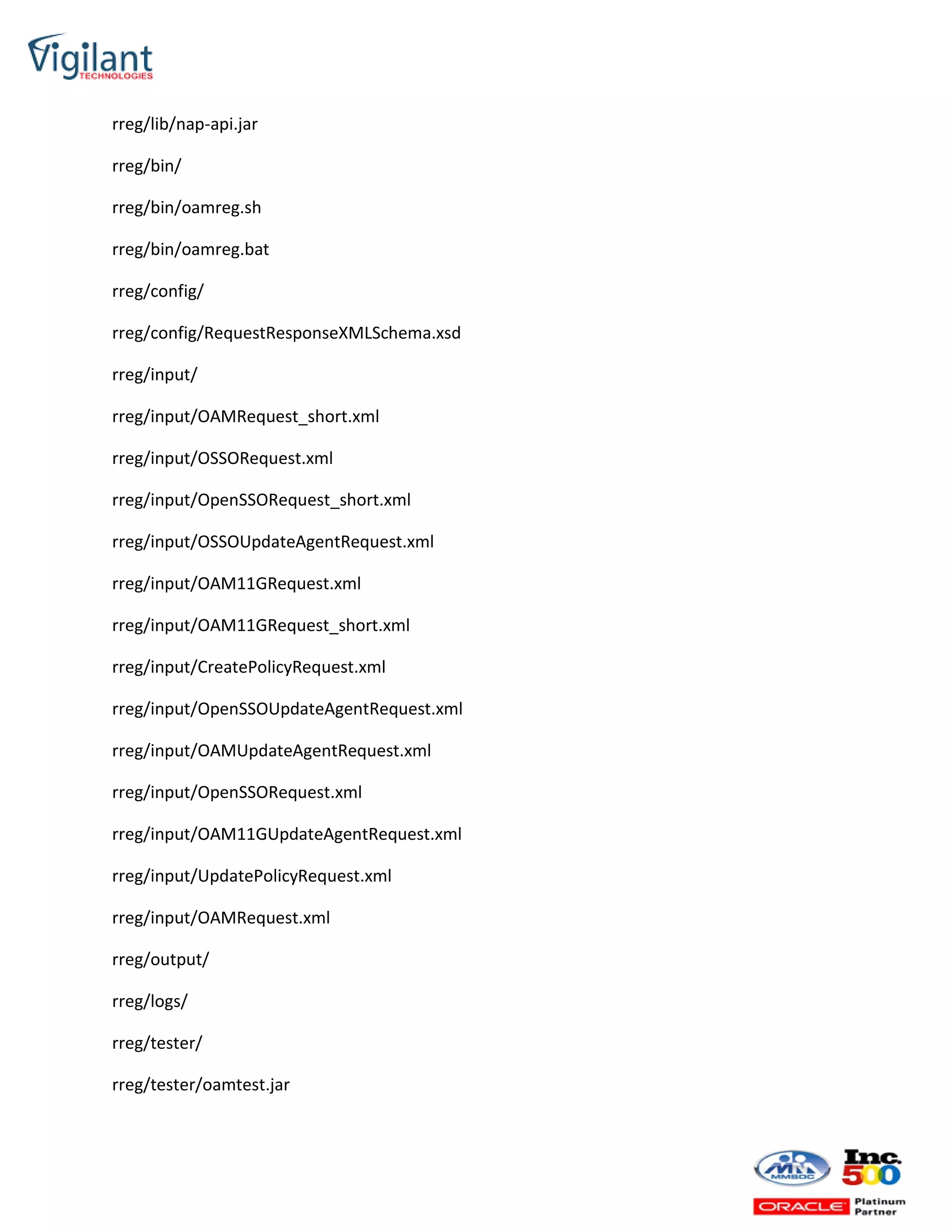 rreg/lib/nap-api.jar
rreg/bin/
rreg/bin/oamreg.sh
rreg/bin/oamreg.bat
rreg/config/
rreg/config/RequestResponseXMLSchema.xsd
rreg/input/
rreg/input/OAMRequest_short.xml
rreg/input/OSSORequest.xml
rreg/input/OpenSSORequest_short.xml
rreg/input/OSSOUpdateAgentRequest.xml
rreg/input/OAM11GRequest.xml
rreg/input/OAM11GRequest_short.xml
rreg/input/CreatePolicyRequest.xml
rreg/input/OpenSSOUpdateAgentRequest.xml
rreg/input/OAMUpdateAgentRequest.xml
rreg/input/OpenSSORequest.xml
rreg/input/OAM11GUpdateAgentRequest.xml
rreg/input/UpdatePolicyRequest.xml
rreg/input/OAMRequest.xml
rreg/output/
rreg/logs/
rreg/tester/
rreg/tester/oamtest.jar
 