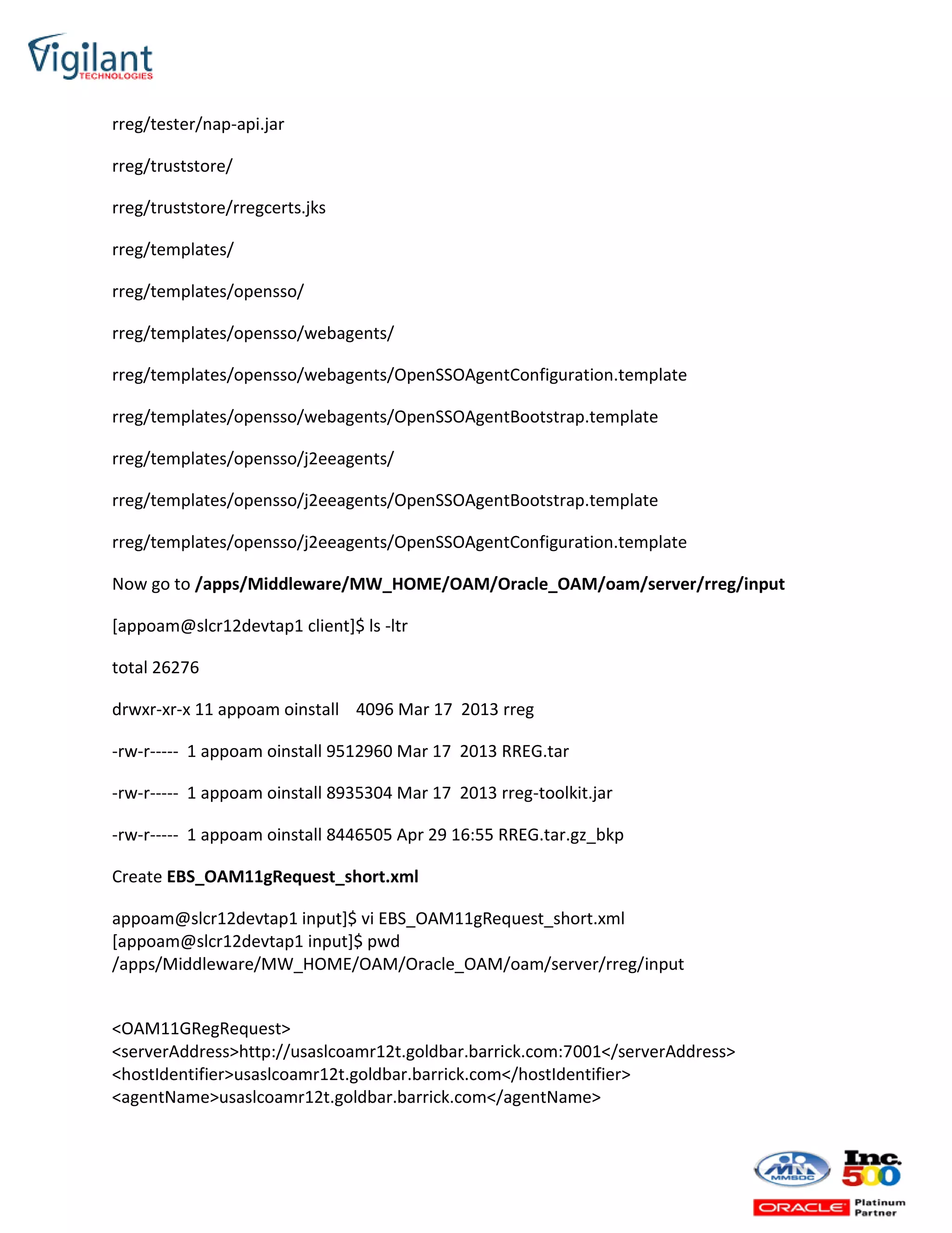 rreg/tester/nap-api.jar
rreg/truststore/
rreg/truststore/rregcerts.jks
rreg/templates/
rreg/templates/opensso/
rreg/templates/opensso/webagents/
rreg/templates/opensso/webagents/OpenSSOAgentConfiguration.template
rreg/templates/opensso/webagents/OpenSSOAgentBootstrap.template
rreg/templates/opensso/j2eeagents/
rreg/templates/opensso/j2eeagents/OpenSSOAgentBootstrap.template
rreg/templates/opensso/j2eeagents/OpenSSOAgentConfiguration.template
Now go to /apps/Middleware/MW_HOME/OAM/Oracle_OAM/oam/server/rreg/input
[appoam@slcr12devtap1 client]$ ls -ltr
total 26276
drwxr-xr-x 11 appoam oinstall 4096 Mar 17 2013 rreg
-rw-r----- 1 appoam oinstall 9512960 Mar 17 2013 RREG.tar
-rw-r----- 1 appoam oinstall 8935304 Mar 17 2013 rreg-toolkit.jar
-rw-r----- 1 appoam oinstall 8446505 Apr 29 16:55 RREG.tar.gz_bkp
Create EBS_OAM11gRequest_short.xml
appoam@slcr12devtap1 input]$ vi EBS_OAM11gRequest_short.xml
[appoam@slcr12devtap1 input]$ pwd
/apps/Middleware/MW_HOME/OAM/Oracle_OAM/oam/server/rreg/input
<OAM11GRegRequest>
<serverAddress>http://usaslcoamr12t.goldbar.barrick.com:7001</serverAddress>
<hostIdentifier>usaslcoamr12t.goldbar.barrick.com</hostIdentifier>
<agentName>usaslcoamr12t.goldbar.barrick.com</agentName>
 