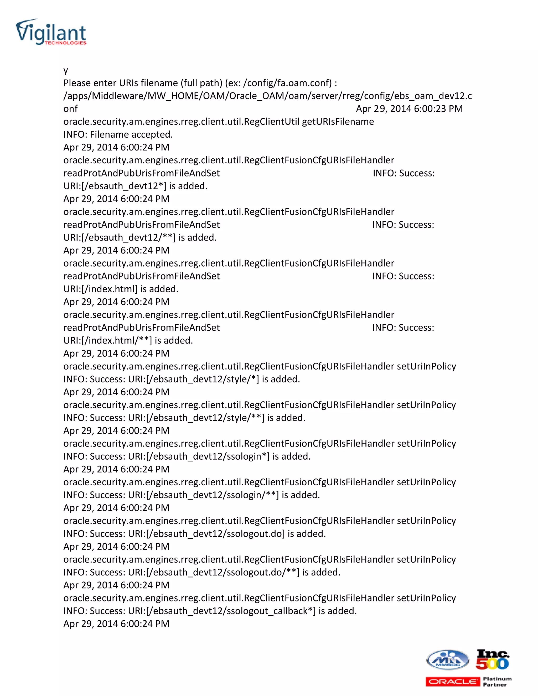 y
Please enter URIs filename (full path) (ex: /config/fa.oam.conf) :
/apps/Middleware/MW_HOME/OAM/Oracle_OAM/oam/server/rreg/config/ebs_oam_dev12.c
onf Apr 29, 2014 6:00:23 PM
oracle.security.am.engines.rreg.client.util.RegClientUtil getURIsFilename
INFO: Filename accepted.
Apr 29, 2014 6:00:24 PM
oracle.security.am.engines.rreg.client.util.RegClientFusionCfgURIsFileHandler
readProtAndPubUrisFromFileAndSet INFO: Success:
URI:[/ebsauth_devt12*] is added.
Apr 29, 2014 6:00:24 PM
oracle.security.am.engines.rreg.client.util.RegClientFusionCfgURIsFileHandler
readProtAndPubUrisFromFileAndSet INFO: Success:
URI:[/ebsauth_devt12/**] is added.
Apr 29, 2014 6:00:24 PM
oracle.security.am.engines.rreg.client.util.RegClientFusionCfgURIsFileHandler
readProtAndPubUrisFromFileAndSet INFO: Success:
URI:[/index.html] is added.
Apr 29, 2014 6:00:24 PM
oracle.security.am.engines.rreg.client.util.RegClientFusionCfgURIsFileHandler
readProtAndPubUrisFromFileAndSet INFO: Success:
URI:[/index.html/**] is added.
Apr 29, 2014 6:00:24 PM
oracle.security.am.engines.rreg.client.util.RegClientFusionCfgURIsFileHandler setUriInPolicy
INFO: Success: URI:[/ebsauth_devt12/style/*] is added.
Apr 29, 2014 6:00:24 PM
oracle.security.am.engines.rreg.client.util.RegClientFusionCfgURIsFileHandler setUriInPolicy
INFO: Success: URI:[/ebsauth_devt12/style/**] is added.
Apr 29, 2014 6:00:24 PM
oracle.security.am.engines.rreg.client.util.RegClientFusionCfgURIsFileHandler setUriInPolicy
INFO: Success: URI:[/ebsauth_devt12/ssologin*] is added.
Apr 29, 2014 6:00:24 PM
oracle.security.am.engines.rreg.client.util.RegClientFusionCfgURIsFileHandler setUriInPolicy
INFO: Success: URI:[/ebsauth_devt12/ssologin/**] is added.
Apr 29, 2014 6:00:24 PM
oracle.security.am.engines.rreg.client.util.RegClientFusionCfgURIsFileHandler setUriInPolicy
INFO: Success: URI:[/ebsauth_devt12/ssologout.do] is added.
Apr 29, 2014 6:00:24 PM
oracle.security.am.engines.rreg.client.util.RegClientFusionCfgURIsFileHandler setUriInPolicy
INFO: Success: URI:[/ebsauth_devt12/ssologout.do/**] is added.
Apr 29, 2014 6:00:24 PM
oracle.security.am.engines.rreg.client.util.RegClientFusionCfgURIsFileHandler setUriInPolicy
INFO: Success: URI:[/ebsauth_devt12/ssologout_callback*] is added.
Apr 29, 2014 6:00:24 PM
 