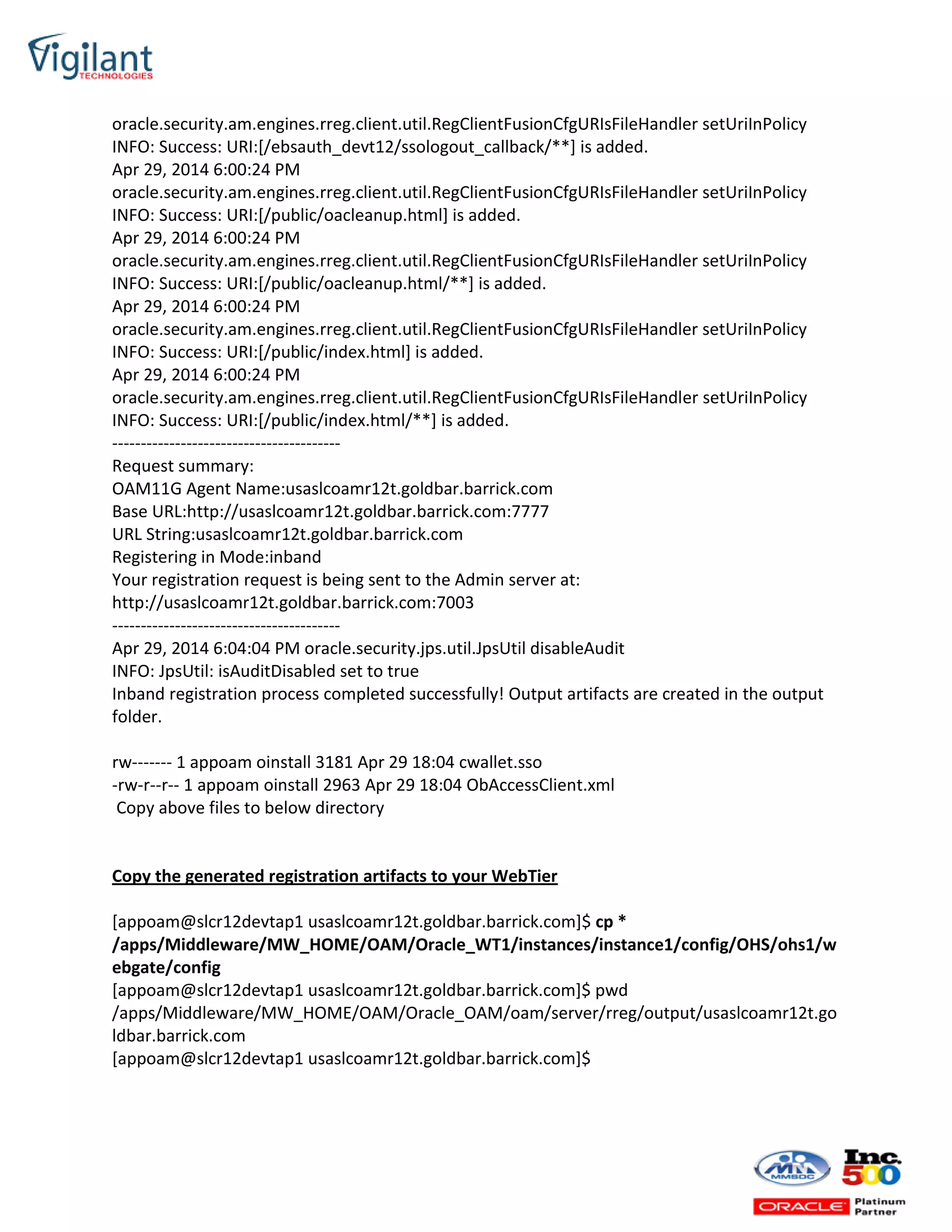 oracle.security.am.engines.rreg.client.util.RegClientFusionCfgURIsFileHandler setUriInPolicy
INFO: Success: URI:[/ebsauth_devt12/ssologout_callback/**] is added.
Apr 29, 2014 6:00:24 PM
oracle.security.am.engines.rreg.client.util.RegClientFusionCfgURIsFileHandler setUriInPolicy
INFO: Success: URI:[/public/oacleanup.html] is added.
Apr 29, 2014 6:00:24 PM
oracle.security.am.engines.rreg.client.util.RegClientFusionCfgURIsFileHandler setUriInPolicy
INFO: Success: URI:[/public/oacleanup.html/**] is added.
Apr 29, 2014 6:00:24 PM
oracle.security.am.engines.rreg.client.util.RegClientFusionCfgURIsFileHandler setUriInPolicy
INFO: Success: URI:[/public/index.html] is added.
Apr 29, 2014 6:00:24 PM
oracle.security.am.engines.rreg.client.util.RegClientFusionCfgURIsFileHandler setUriInPolicy
INFO: Success: URI:[/public/index.html/**] is added.
----------------------------------------
Request summary:
OAM11G Agent Name:usaslcoamr12t.goldbar.barrick.com
Base URL:http://usaslcoamr12t.goldbar.barrick.com:7777
URL String:usaslcoamr12t.goldbar.barrick.com
Registering in Mode:inband
Your registration request is being sent to the Admin server at:
http://usaslcoamr12t.goldbar.barrick.com:7003
----------------------------------------
Apr 29, 2014 6:04:04 PM oracle.security.jps.util.JpsUtil disableAudit
INFO: JpsUtil: isAuditDisabled set to true
Inband registration process completed successfully! Output artifacts are created in the output
folder.
rw------- 1 appoam oinstall 3181 Apr 29 18:04 cwallet.sso
-rw-r--r-- 1 appoam oinstall 2963 Apr 29 18:04 ObAccessClient.xml
Copy above files to below directory
Copy the generated registration artifacts to your WebTier
[appoam@slcr12devtap1 usaslcoamr12t.goldbar.barrick.com]$ cp *
/apps/Middleware/MW_HOME/OAM/Oracle_WT1/instances/instance1/config/OHS/ohs1/w
ebgate/config
[appoam@slcr12devtap1 usaslcoamr12t.goldbar.barrick.com]$ pwd
/apps/Middleware/MW_HOME/OAM/Oracle_OAM/oam/server/rreg/output/usaslcoamr12t.go
ldbar.barrick.com
[appoam@slcr12devtap1 usaslcoamr12t.goldbar.barrick.com]$
 