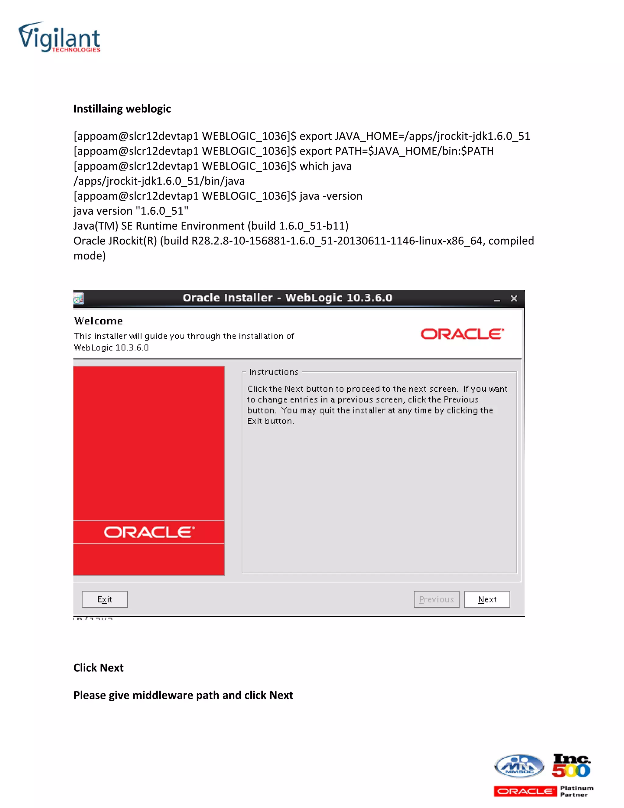 Instillaing weblogic
[appoam@slcr12devtap1 WEBLOGIC_1036]$ export JAVA_HOME=/apps/jrockit-jdk1.6.0_51
[appoam@slcr12devtap1 WEBLOGIC_1036]$ export PATH=$JAVA_HOME/bin:$PATH
[appoam@slcr12devtap1 WEBLOGIC_1036]$ which java
/apps/jrockit-jdk1.6.0_51/bin/java
[appoam@slcr12devtap1 WEBLOGIC_1036]$ java -version
java version "1.6.0_51"
Java(TM) SE Runtime Environment (build 1.6.0_51-b11)
Oracle JRockit(R) (build R28.2.8-10-156881-1.6.0_51-20130611-1146-linux-x86_64, compiled
mode)
Click Next
Please give middleware path and click Next
 