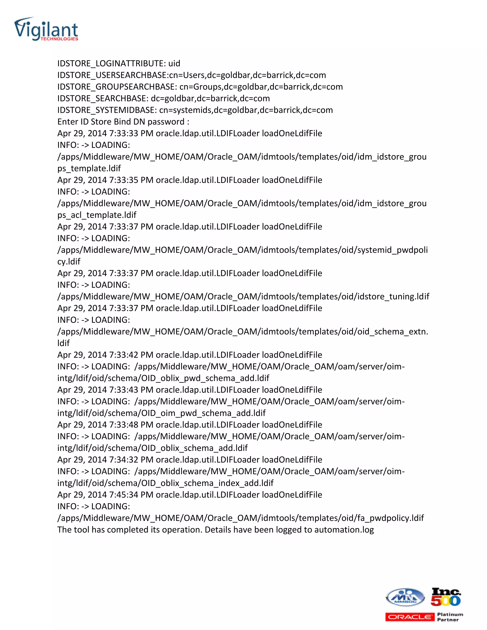 IDSTORE_LOGINATTRIBUTE: uid
IDSTORE_USERSEARCHBASE:cn=Users,dc=goldbar,dc=barrick,dc=com
IDSTORE_GROUPSEARCHBASE: cn=Groups,dc=goldbar,dc=barrick,dc=com
IDSTORE_SEARCHBASE: dc=goldbar,dc=barrick,dc=com
IDSTORE_SYSTEMIDBASE: cn=systemids,dc=goldbar,dc=barrick,dc=com
Enter ID Store Bind DN password :
Apr 29, 2014 7:33:33 PM oracle.ldap.util.LDIFLoader loadOneLdifFile
INFO: -> LOADING:
/apps/Middleware/MW_HOME/OAM/Oracle_OAM/idmtools/templates/oid/idm_idstore_grou
ps_template.ldif
Apr 29, 2014 7:33:35 PM oracle.ldap.util.LDIFLoader loadOneLdifFile
INFO: -> LOADING:
/apps/Middleware/MW_HOME/OAM/Oracle_OAM/idmtools/templates/oid/idm_idstore_grou
ps_acl_template.ldif
Apr 29, 2014 7:33:37 PM oracle.ldap.util.LDIFLoader loadOneLdifFile
INFO: -> LOADING:
/apps/Middleware/MW_HOME/OAM/Oracle_OAM/idmtools/templates/oid/systemid_pwdpoli
cy.ldif
Apr 29, 2014 7:33:37 PM oracle.ldap.util.LDIFLoader loadOneLdifFile
INFO: -> LOADING:
/apps/Middleware/MW_HOME/OAM/Oracle_OAM/idmtools/templates/oid/idstore_tuning.ldif
Apr 29, 2014 7:33:37 PM oracle.ldap.util.LDIFLoader loadOneLdifFile
INFO: -> LOADING:
/apps/Middleware/MW_HOME/OAM/Oracle_OAM/idmtools/templates/oid/oid_schema_extn.
ldif
Apr 29, 2014 7:33:42 PM oracle.ldap.util.LDIFLoader loadOneLdifFile
INFO: -> LOADING: /apps/Middleware/MW_HOME/OAM/Oracle_OAM/oam/server/oim-
intg/ldif/oid/schema/OID_oblix_pwd_schema_add.ldif
Apr 29, 2014 7:33:43 PM oracle.ldap.util.LDIFLoader loadOneLdifFile
INFO: -> LOADING: /apps/Middleware/MW_HOME/OAM/Oracle_OAM/oam/server/oim-
intg/ldif/oid/schema/OID_oim_pwd_schema_add.ldif
Apr 29, 2014 7:33:48 PM oracle.ldap.util.LDIFLoader loadOneLdifFile
INFO: -> LOADING: /apps/Middleware/MW_HOME/OAM/Oracle_OAM/oam/server/oim-
intg/ldif/oid/schema/OID_oblix_schema_add.ldif
Apr 29, 2014 7:34:32 PM oracle.ldap.util.LDIFLoader loadOneLdifFile
INFO: -> LOADING: /apps/Middleware/MW_HOME/OAM/Oracle_OAM/oam/server/oim-
intg/ldif/oid/schema/OID_oblix_schema_index_add.ldif
Apr 29, 2014 7:45:34 PM oracle.ldap.util.LDIFLoader loadOneLdifFile
INFO: -> LOADING:
/apps/Middleware/MW_HOME/OAM/Oracle_OAM/idmtools/templates/oid/fa_pwdpolicy.ldif
The tool has completed its operation. Details have been logged to automation.log
 