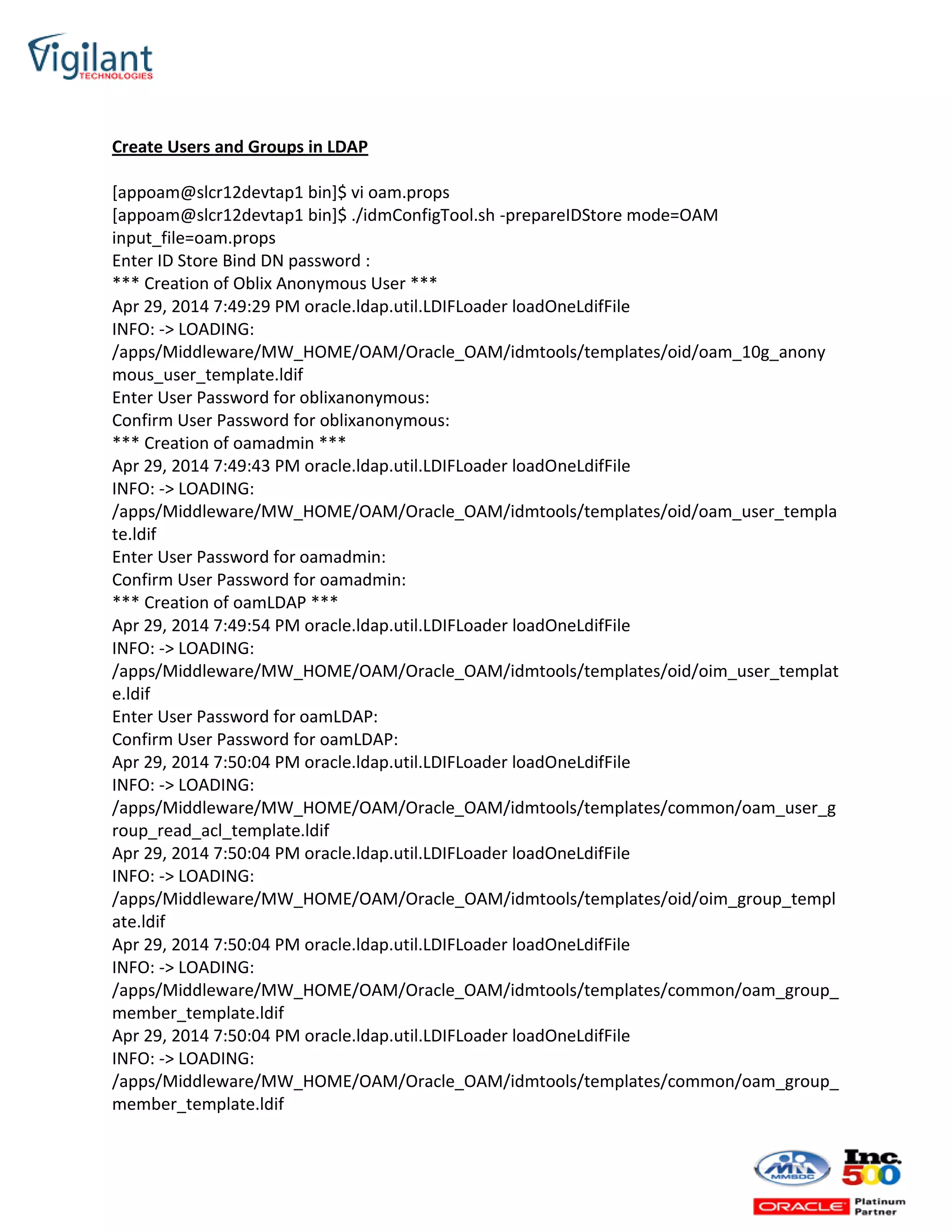 Create Users and Groups in LDAP
[appoam@slcr12devtap1 bin]$ vi oam.props
[appoam@slcr12devtap1 bin]$ ./idmConfigTool.sh -prepareIDStore mode=OAM
input_file=oam.props
Enter ID Store Bind DN password :
*** Creation of Oblix Anonymous User ***
Apr 29, 2014 7:49:29 PM oracle.ldap.util.LDIFLoader loadOneLdifFile
INFO: -> LOADING:
/apps/Middleware/MW_HOME/OAM/Oracle_OAM/idmtools/templates/oid/oam_10g_anony
mous_user_template.ldif
Enter User Password for oblixanonymous:
Confirm User Password for oblixanonymous:
*** Creation of oamadmin ***
Apr 29, 2014 7:49:43 PM oracle.ldap.util.LDIFLoader loadOneLdifFile
INFO: -> LOADING:
/apps/Middleware/MW_HOME/OAM/Oracle_OAM/idmtools/templates/oid/oam_user_templa
te.ldif
Enter User Password for oamadmin:
Confirm User Password for oamadmin:
*** Creation of oamLDAP ***
Apr 29, 2014 7:49:54 PM oracle.ldap.util.LDIFLoader loadOneLdifFile
INFO: -> LOADING:
/apps/Middleware/MW_HOME/OAM/Oracle_OAM/idmtools/templates/oid/oim_user_templat
e.ldif
Enter User Password for oamLDAP:
Confirm User Password for oamLDAP:
Apr 29, 2014 7:50:04 PM oracle.ldap.util.LDIFLoader loadOneLdifFile
INFO: -> LOADING:
/apps/Middleware/MW_HOME/OAM/Oracle_OAM/idmtools/templates/common/oam_user_g
roup_read_acl_template.ldif
Apr 29, 2014 7:50:04 PM oracle.ldap.util.LDIFLoader loadOneLdifFile
INFO: -> LOADING:
/apps/Middleware/MW_HOME/OAM/Oracle_OAM/idmtools/templates/oid/oim_group_templ
ate.ldif
Apr 29, 2014 7:50:04 PM oracle.ldap.util.LDIFLoader loadOneLdifFile
INFO: -> LOADING:
/apps/Middleware/MW_HOME/OAM/Oracle_OAM/idmtools/templates/common/oam_group_
member_template.ldif
Apr 29, 2014 7:50:04 PM oracle.ldap.util.LDIFLoader loadOneLdifFile
INFO: -> LOADING:
/apps/Middleware/MW_HOME/OAM/Oracle_OAM/idmtools/templates/common/oam_group_
member_template.ldif
 