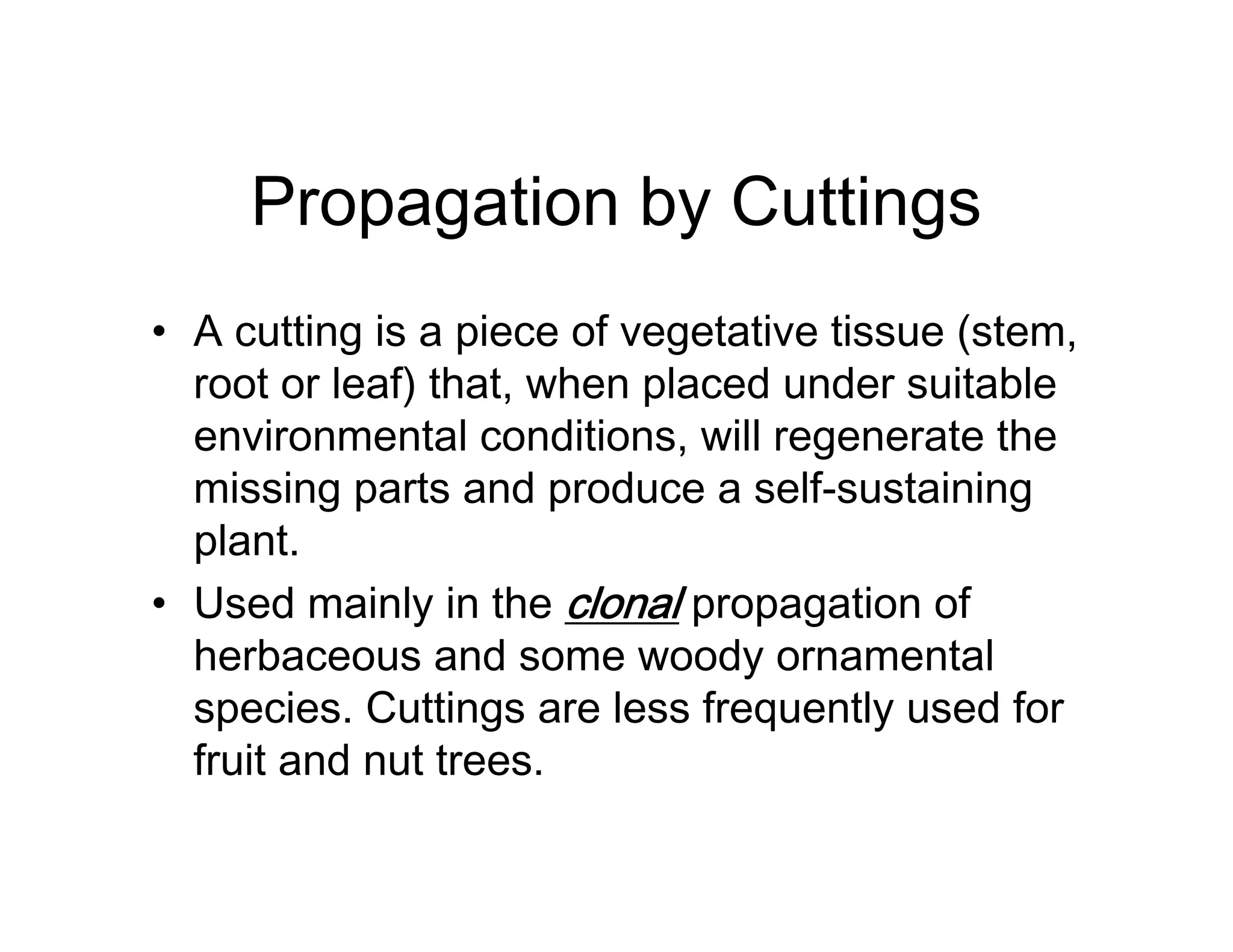Propagation by Cuttings
• A cutting is a piece of vegetative tissue (stem,
root or leaf) that, when placed under suitable
environmental conditions, will regenerate the
missing parts and produce a self-sustaining
plant.
• Used mainly in the clonal propagation of
herbaceous and some woody ornamental
species. Cuttings are less frequently used for
fruit and nut trees.
 