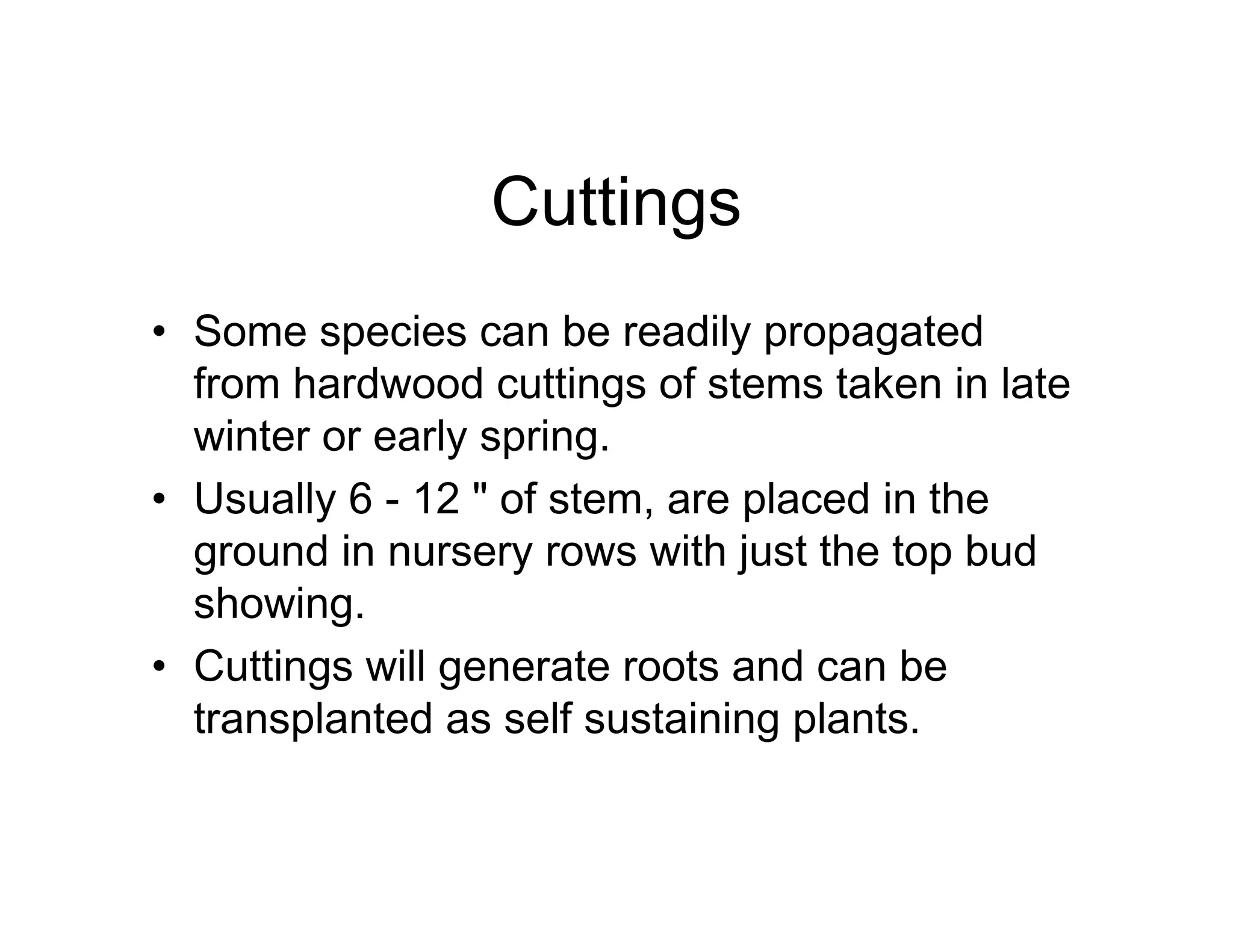 Cuttings
• Some species can be readily propagated
from hardwood cuttings of stems taken in late
winter or early spring.
• Usually 6 - 12 " of stem, are placed in the
ground in nursery rows with just the top bud
showing.
• Cuttings will generate roots and can be
transplanted as self sustaining plants.
 