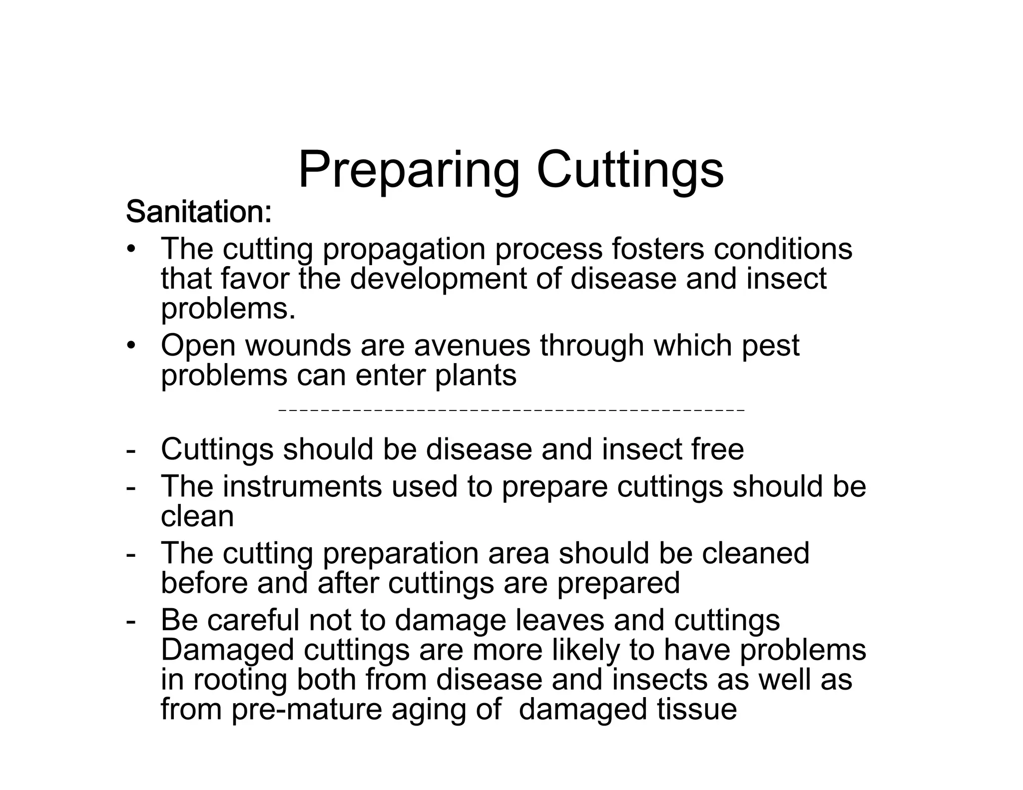 Preparing Cuttings
Sanitation:
• The cutting propagation process fosters conditions
that favor the development of disease and insect
problems.
• Open wounds are avenues through which pest
problems can enter plants
- Cuttings should be disease and insect free
- The instruments used to prepare cuttings should be
clean
- The cutting preparation area should be cleaned
before and after cuttings are prepared
- Be careful not to damage leaves and cuttings
Damaged cuttings are more likely to have problems
in rooting both from disease and insects as well as
from pre-mature aging of damaged tissue
 