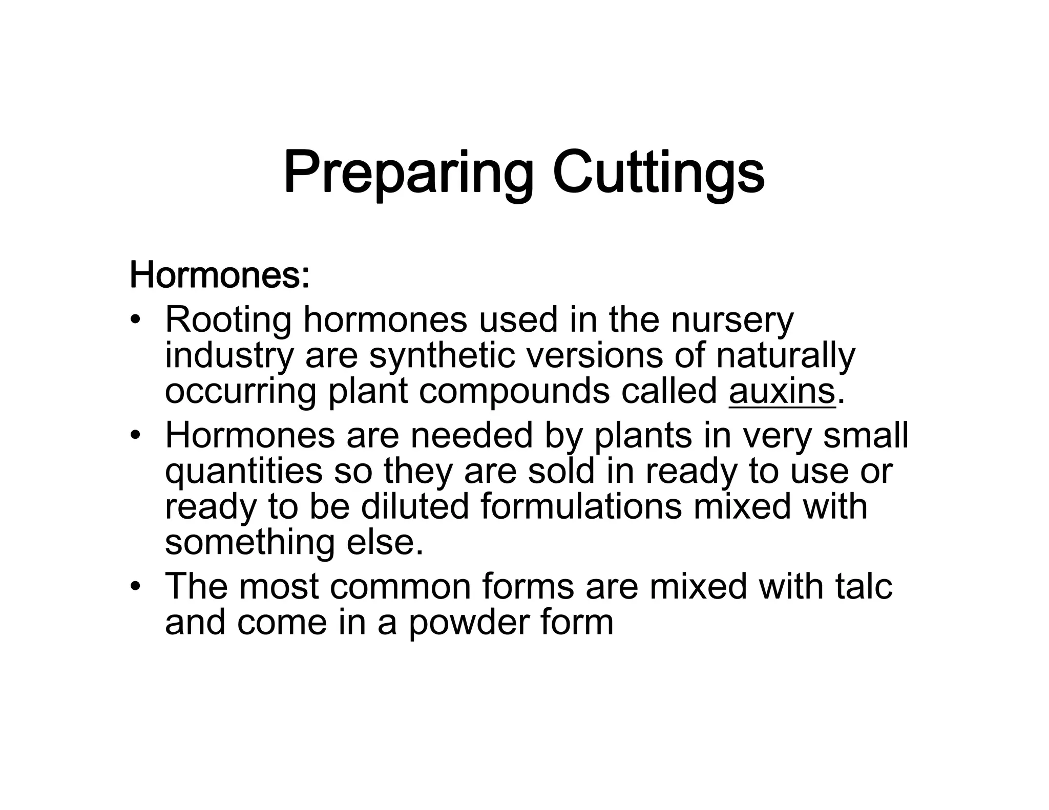 Preparing Cuttings
Hormones:
• Rooting hormones used in the nursery
industry are synthetic versions of naturally
occurring plant compounds called auxins.
• Hormones are needed by plants in very small
quantities so they are sold in ready to use or
ready to be diluted formulations mixed with
something else.
• The most common forms are mixed with talc
and come in a powder form
 