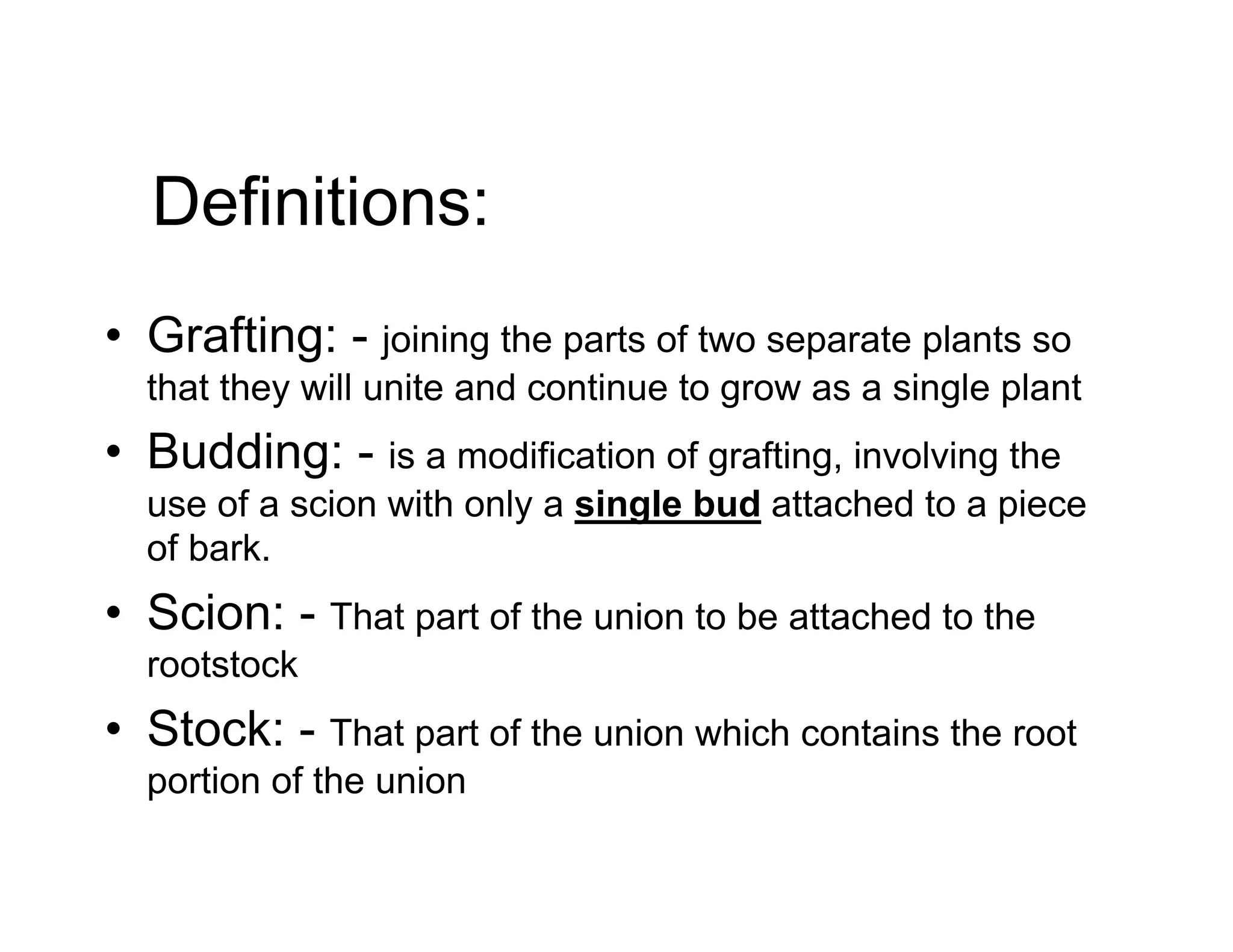 Definitions:
• Grafting: - joining the parts of two separate plants so
that they will unite and continue to grow as a single plant
• Budding: - is a modification of grafting, involving the
use of a scion with only a single bud attached to a piece
of bark.
• Scion: - That part of the union to be attached to the
rootstock
• Stock: - That part of the union which contains the root
portion of the union
 