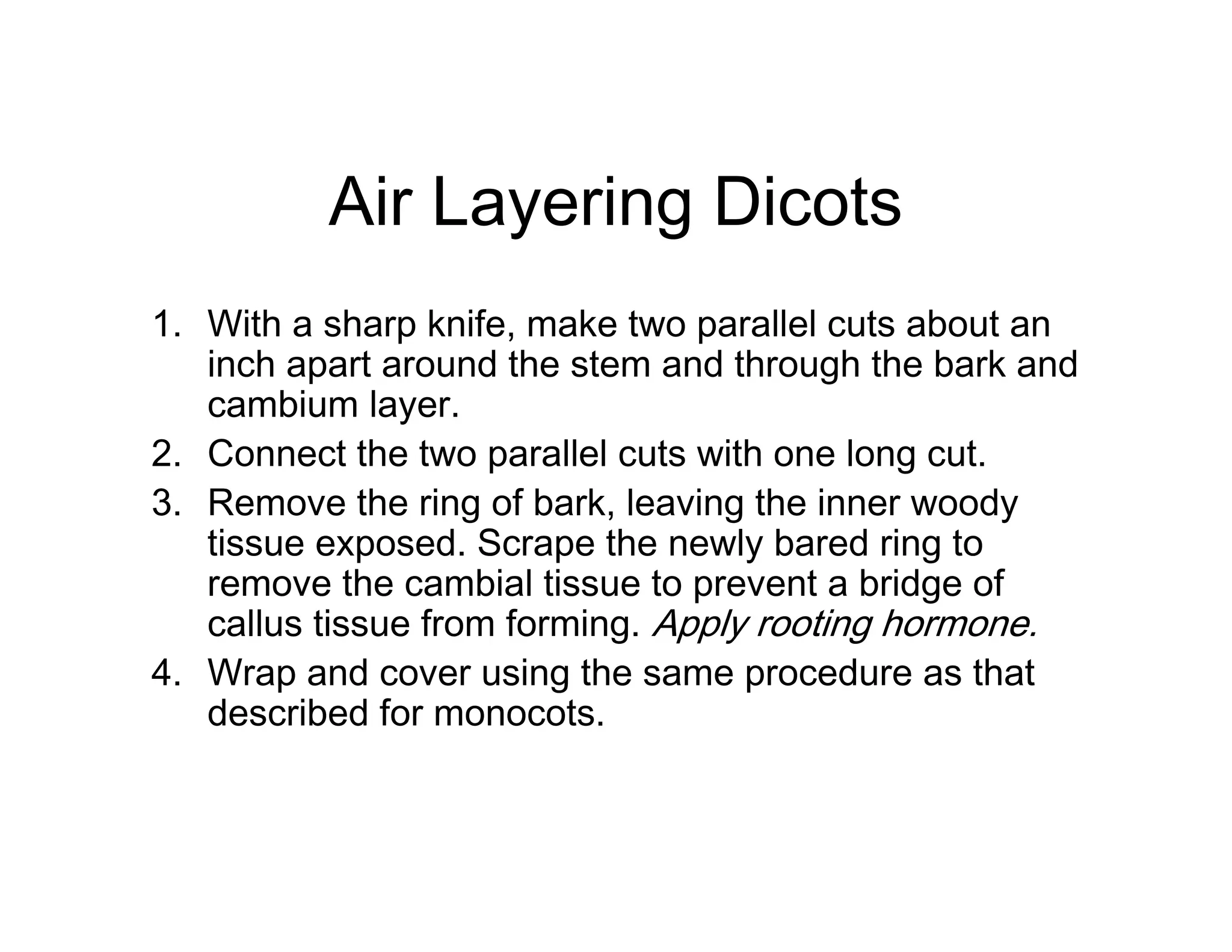 Air Layering Dicots
1. With a sharp knife, make two parallel cuts about an
inch apart around the stem and through the bark and
cambium layer.
2. Connect the two parallel cuts with one long cut.
3. Remove the ring of bark, leaving the inner woody
tissue exposed. Scrape the newly bared ring to
remove the cambial tissue to prevent a bridge of
callus tissue from forming. Apply rooting hormone.
4. Wrap and cover using the same procedure as that
described for monocots.
 