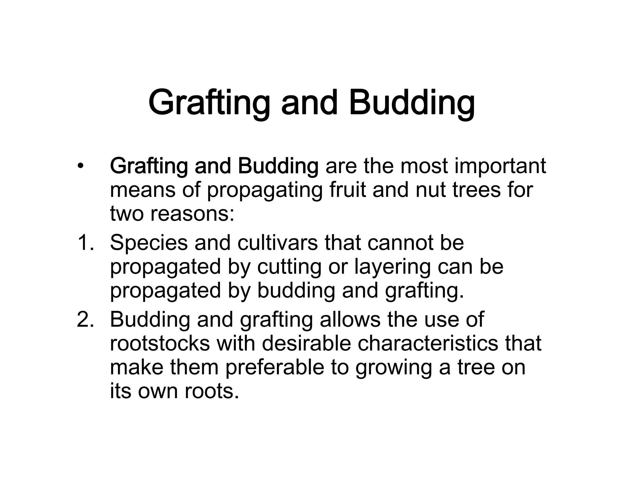 Grafting and Budding
• Grafting and Budding are the most important
means of propagating fruit and nut trees for
two reasons:
1. Species and cultivars that cannot be
propagated by cutting or layering can be
propagated by budding and grafting.
2. Budding and grafting allows the use of
rootstocks with desirable characteristics that
make them preferable to growing a tree on
its own roots.
 