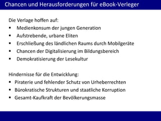 Chancen und Herausforderungen für eBook-Verleger
Die Verlage hoffen auf:
 Medienkonsum der jungen Generation
 Aufstrebende, urbane Eliten
 Erschließung des ländlichen Raums durch Mobilgeräte
 Chancen der Digitalisierung im Bildungsbereich
 Demokratisierung der Lesekultur
Hindernisse für die Entwicklung:
 Piraterie und fehlender Schutz von Urheberrechten
 Bürokratische Strukturen und staatliche Korruption
 Gesamt-Kaufkraft der Bevölkerungsmasse
 