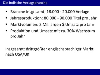 Die indische Verlagsbranche
 Branche insgesamt: 18.000 - 20.000 Verlage
 Jahresproduktion: 80.000 - 90.000 Titel pro Jahr
 Marktvolumen: 2 Milliarden $ Umsatz pro Jahr
 Produktion und Umsatz mit ca. 30% Wachstum
pro Jahr
Insgesamt: drittgrößter englischsprachiger Markt
nach USA/UK
 