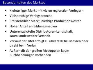 Besonderheiten des Marktes
 Kleinteiliger Markt mit vielen regionalen Verlegern
 Vielsprachige Verlagsbranche
 Preissensibler Markt, niedrige Produktionskosten
 Hoher Anteil an Bildungsmedien
 Unterentwickelte Distributoren-Landschaft,
kaum landesweiter Vertrieb
 Verkauf der Titel erfolgt zu über 90% bei Messen oder
direkt beim Verlag
 Außerhalb der großen Metropolen kaum
Buchhandlungen vorhanden
 