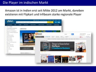 Die Player im indischen Markt
Amazon ist in Indien erst seit Mitte 2012 am Markt, daneben
existieren mit Flipkart und Infibeam starke regionale Player
 