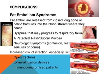 COMPLICATIONS:
Fat Embolism Syndrome:
Fat emboli are released from closed long bone or
pelvic fractures into the blood stream where they
cause:
Dyspnea that may progress to respiratory failure
A Petechial Rash/Buccal Mucosa
Neurologic Symptoms (confusion, restlessness,
seizures or coma)
Increased risk of infection, especially with:
Open fractures
External fixation devices
Immunocompromised patients
 