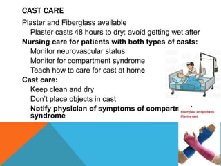 CAST CARE
Plaster and Fiberglass available
Plaster casts 48 hours to dry; avoid getting wet after
Nursing care for patients with both types of casts:
Monitor neurovascular status
Monitor for compartment syndrome
Teach how to care for cast at home
Cast care:
Keep clean and dry
Don’t place objects in cast
Notify physician of symptoms of compartment
syndrome
 