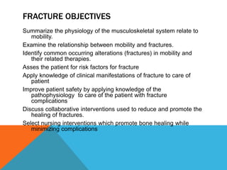 FRACTURE OBJECTIVES
Summarize the physiology of the musculoskeletal system relate to
mobility.
Examine the relationship between mobility and fractures.
Identify common occurring alterations (fractures) in mobility and
their related therapies.
Asses the patient for risk factors for fracture
Apply knowledge of clinical manifestations of fracture to care of
patient
Improve patient safety by applying knowledge of the
pathophysiology to care of the patient with fracture
complications
Discuss collaborative interventions used to reduce and promote the
healing of fractures.
Select nursing interventions which promote bone healing while
minimizing complications
 